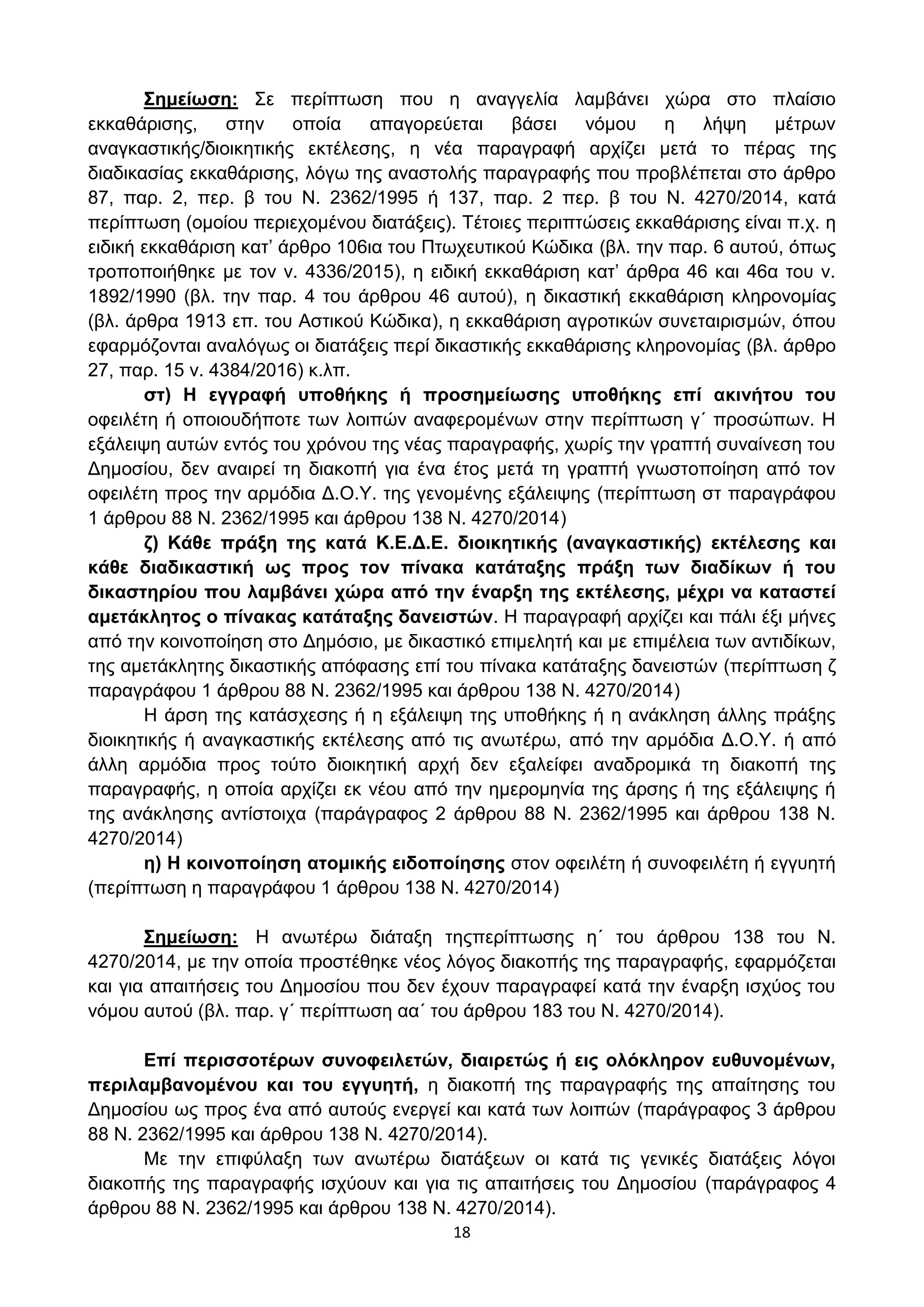 18
΢εκείσζε: ΢ε πεξίπησζε πνπ ε αλαγγειία ιακβάλεη ρψξα ζην πιαίζην
εθθαζάξηζεο, ζηελ νπνία απαγνξεχεηαη βάζεη λφκνπ ε ιήςε κέηξσλ
αλαγθαζηηθήο/δηνηθεηηθήο εθηέιεζεο, ε λέα παξαγξαθή αξρίδεη κεηά ην πέξαο ηεο
δηαδηθαζίαο εθθαζάξηζεο, ιφγσ ηεο αλαζηνιήο παξαγξαθήο πνπ πξνβιέπεηαη ζην άξζξν
87, παξ. 2, πεξ. β ηνπ Ν. 2362/1995 ή 137, παξ. 2 πεξ. β ηνπ Ν. 4270/2014, θαηά
πεξίπησζε (νκνίνπ πεξηερνκέλνπ δηαηάμεηο). Σέηνηεο πεξηπηψζεηο εθθαζάξηζεο είλαη π.ρ. ε
εηδηθή εθθαζάξηζε θαη’ άξζξν 106ηα ηνπ Πησρεπηηθνχ Κψδηθα (βι. ηελ παξ. 6 απηνχ, φπσο
ηξνπνπνηήζεθε κε ηνλ λ. 4336/2015), ε εηδηθή εθθαζάξηζε θαη’ άξζξα 46 θαη 46α ηνπ λ.
1892/1990 (βι. ηελ παξ. 4 ηνπ άξζξνπ 46 απηνχ), ε δηθαζηηθή εθθαζάξηζε θιεξνλνκίαο
(βι. άξζξα 1913 επ. ηνπ Αζηηθνχ Κψδηθα), ε εθθαζάξηζε αγξνηηθψλ ζπλεηαηξηζκψλ, φπνπ
εθαξκφδνληαη αλαιφγσο νη δηαηάμεηο πεξί δηθαζηηθήο εθθαζάξηζεο θιεξνλνκίαο (βι. άξζξν
27, παξ. 15 λ. 4384/2016) θ.ιπ.
ζη) Η εγγξαθή ππνζήθεο ή πξνζεκείσζεο ππνζήθεο επί αθηλήηνπ ηνπ
νθεηιέηε ή νπνηνπδήπνηε ησλ ινηπψλ αλαθεξνκέλσλ ζηελ πεξίπησζε γ΄ πξνζψπσλ. Η
εμάιεηςε απηψλ εληφο ηνπ ρξφλνπ ηεο λέαο παξαγξαθήο, ρσξίο ηελ γξαπηή ζπλαίλεζε ηνπ
Γεκνζίνπ, δελ αλαηξεί ηε δηαθνπή γηα έλα έηνο κεηά ηε γξαπηή γλσζηνπνίεζε απφ ηνλ
νθεηιέηε πξνο ηελ αξκφδηα Γ.Ο.Τ. ηεο γελνκέλεο εμάιεηςεο (πεξίπησζε ζη παξαγξάθνπ
1 άξζξνπ 88 Ν. 2362/1995 θαη άξζξνπ 138 Ν. 4270/2014)
δ) Κάζε πξάμε ηεο θαηά Κ.Δ.Γ.Δ. δηνηθεηηθήο (αλαγθαζηηθήο) εθηέιεζεο θαη
θάζε δηαδηθαζηηθή σο πξνο ηνλ πίλαθα θαηάηαμεο πξάμε ησλ δηαδίθσλ ή ηνπ
δηθαζηεξίνπ πνπ ιακβάλεη ρώξα από ηελ έλαξμε ηεο εθηέιεζεο, κέρξη λα θαηαζηεί
ακεηάθιεηνο ν πίλαθαο θαηάηαμεο δαλεηζηώλ. Η παξαγξαθή αξρίδεη θαη πάιη έμη κήλεο
απφ ηελ θνηλνπνίεζε ζην Γεκφζην, κε δηθαζηηθφ επηκειεηή θαη κε επηκέιεηα ησλ αληηδίθσλ,
ηεο ακεηάθιεηεο δηθαζηηθήο απφθαζεο επί ηνπ πίλαθα θαηάηαμεο δαλεηζηψλ (πεξίπησζε δ
παξαγξάθνπ 1 άξζξνπ 88 Ν. 2362/1995 θαη άξζξνπ 138 Ν. 4270/2014)
Η άξζε ηεο θαηάζρεζεο ή ε εμάιεηςε ηεο ππνζήθεο ή ε αλάθιεζε άιιεο πξάμεο
δηνηθεηηθήο ή αλαγθαζηηθήο εθηέιεζεο απφ ηηο αλσηέξσ, απφ ηελ αξκφδηα Γ.Ο.Τ. ή απφ
άιιε αξκφδηα πξνο ηνχην δηνηθεηηθή αξρή δελ εμαιείθεη αλαδξνκηθά ηε δηαθνπή ηεο
παξαγξαθήο, ε νπνία αξρίδεη εθ λένπ απφ ηελ εκεξνκελία ηεο άξζεο ή ηεο εμάιεηςεο ή
ηεο αλάθιεζεο αληίζηνηρα (παξάγξαθνο 2 άξζξνπ 88 Ν. 2362/1995 θαη άξζξνπ 138 Ν.
4270/2014)
ε) Η θνηλνπνίεζε αηνκηθήο εηδνπνίεζεο ζηνλ νθεηιέηε ή ζπλνθεηιέηε ή εγγπεηή
(πεξίπησζε ε παξαγξάθνπ 1 άξζξνπ 138 Ν. 4270/2014)
΢εκείσζε: Η αλσηέξσ δηάηαμε ηεοπεξίπησζεο ε΄ ηνπ άξζξνπ 138 ηνπ Ν.
4270/2014, κε ηελ νπνία πξνζηέζεθε λένο ιφγνο δηαθνπήο ηεο παξαγξαθήο, εθαξκφδεηαη
θαη γηα απαηηήζεηο ηνπ Γεκνζίνπ πνπ δελ έρνπλ παξαγξαθεί θαηά ηελ έλαξμε ηζρχνο ηνπ
λφκνπ απηνχ (βι. παξ. γ΄ πεξίπησζε αα΄ ηνπ άξζξνπ 183 ηνπ Ν. 4270/2014).
Δπί πεξηζζνηέξσλ ζπλνθεηιεηώλ, δηαηξεηώο ή εηο νιόθιεξνλ επζπλνκέλσλ,
πεξηιακβαλνκέλνπ θαη ηνπ εγγπεηή, ε δηαθνπή ηεο παξαγξαθήο ηεο απαίηεζεο ηνπ
Γεκνζίνπ σο πξνο έλα απφ απηνχο ελεξγεί θαη θαηά ησλ ινηπψλ (παξάγξαθνο 3 άξζξνπ
88 Ν. 2362/1995 θαη άξζξνπ 138 Ν. 4270/2014).
Με ηελ επηθχιαμε ησλ αλσηέξσ δηαηάμεσλ νη θαηά ηηο γεληθέο δηαηάμεηο ιφγνη
δηαθνπήο ηεο παξαγξαθήο ηζρχνπλ θαη γηα ηηο απαηηήζεηο ηνπ Γεκνζίνπ (παξάγξαθνο 4
άξζξνπ 88 Ν. 2362/1995 θαη άξζξνπ 138 Ν. 4270/2014).
ΑΔΑ: ΩΥ4ΟΗ-2ΕΟ
 