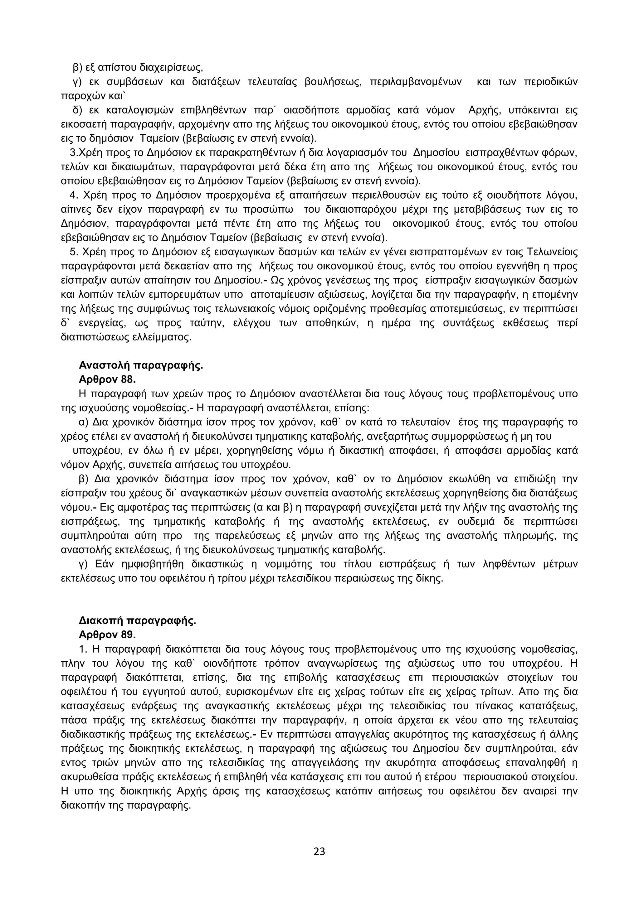 23
β) εμ απίζηνπ δηαρεηξίζεσο,
γ) εθ ζπκβάζεσλ θαη δηαηάμεσλ ηειεπηαίαο βνπιήζεσο, πεξηιακβαλνκέλσλ θαη ησλ πεξηνδηθψλ
παξνρψλ θαη`
δ) εθ θαηαινγηζκψλ επηβιεζέλησλ παξ` νηαζδήπνηε αξκνδίαο θαηά λφκνλ Αξρήο, ππφθεηληαη εηο
εηθνζαεηή παξαγξαθήλ, αξρνκέλελ απν ηεο ιήμεσο ηνπ νηθνλνκηθνχ έηνπο, εληφο ηνπ νπνίνπ εβεβαηψζεζαλ
εηο ην δεκφζηνλ Σακείνηλ (βεβαίσζηο ελ ζηελή ελλνία).
3.Υξέε πξνο ην Γεκφζηνλ εθ παξαθξαηεζέλησλ ή δηα ινγαξηαζκφλ ηνπ Γεκνζίνπ εηζπξαρζέλησλ θφξσλ,
ηειψλ θαη δηθαησκάησλ, παξαγξάθνληαη κεηά δέθα έηε απν ηεο ιήμεσο ηνπ νηθνλνκηθνχ έηνπο, εληφο ηνπ
νπνίνπ εβεβαηψζεζαλ εηο ην Γεκφζηνλ Σακείνλ (βεβαίσζηο ελ ζηελή ελλνία).
4. Υξέε πξνο ην Γεκφζηνλ πξνεξρνκέλα εμ απαηηήζεσλ πεξηειζνπζψλ εηο ηνχην εμ νηνπδήπνηε ιφγνπ,
αίηηλεο δελ είρνλ παξαγξαθή ελ ησ πξνζψπσ ηνπ δηθαηνπαξφρνπ κέρξη ηεο κεηαβηβάζεσο ησλ εηο ην
Γεκφζηνλ, παξαγξάθνληαη κεηά πέληε έηε απν ηεο ιήμεσο ηνπ νηθνλνκηθνχ έηνπο, εληφο ηνπ νπνίνπ
εβεβαηψζεζαλ εηο ην Γεκφζηνλ Σακείνλ (βεβαίσζηο ελ ζηελή ελλνία).
5. Υξέε πξνο ην Γεκφζηνλ εμ εηζαγσγηθσλ δαζκψλ θαη ηειψλ ελ γέλεη εηζπξαηηνκέλσλ ελ ηνηο Σεισλείνηο
παξαγξάθνληαη κεηά δεθαεηίαλ απν ηεο ιήμεσο ηνπ νηθνλνκηθνχ έηνπο, εληφο ηνπ νπνίνπ εγελλήζε ε πξνο
είζπξαμηλ απηψλ απαίηεζηλ ηνπ Γεκνζίνπ.- Ωο ρξφλνο γελέζεσο ηεο πξνο είζπξαμηλ εηζαγσγηθψλ δαζκψλ
θαη ινηπψλ ηειψλ εκπνξεπκάησλ ππν απνηακίεπζηλ αμηψζεσο, ινγίδεηαη δηα ηελ παξαγξαθήλ, ε επνκέλελ
ηεο ιήμεσο ηεο ζπκθψλσο ηνηο ηεισλεηαθνίο λφκνηο νξηδνκέλεο πξνζεζκίαο απνηεκηεχζεσο, ελ πεξηπηψζεη
δ` ελεξγείαο, σο πξνο ηαχηελ, ειέγρνπ ησλ απνζεθψλ, ε εκέξα ηεο ζπληάμεσο εθζέζεσο πεξί
δηαπηζηψζεσο ειιείκκαηνο.
Αλαζηνιή παξαγξαθήο.
Αξζξνλ 88.
Η παξαγξαθή ησλ ρξεψλ πξνο ην Γεκφζηνλ αλαζηέιιεηαη δηα ηνπο ιφγνπο ηνπο πξνβιεπνκέλνπο ππν
ηεο ηζρπνχζεο λνκνζεζίαο.- Η παξαγξαθή αλαζηέιιεηαη, επίζεο:
α) Γηα ρξνληθφλ δηάζηεκα ίζνλ πξνο ηνλ ρξφλνλ, θαζ` νλ θαηά ην ηειεπηαίνλ έηνο ηεο παξαγξαθήο ην
ρξένο εηέιεη ελ αλαζηνιή ή δηεπθνιχλζεη ηκεκαηηθεο θαηαβνιήο, αλεμαξηήησο ζπκκνξθψζεσο ή κε ηνπ
ππνρξένπ, ελ φισ ή ελ κέξεη, ρνξεγεζείζεο λφκσ ή δηθαζηηθή απνθάζεη, ή απνθάζεη αξκνδίαο θαηά
λφκνλ Αξρήο, ζπλεπεία αηηήζεσο ηνπ ππνρξένπ.
β) Γηα ρξνληθφλ δηάζηεκα ίζνλ πξνο ηνλ ρξφλνλ, θαζ` νλ ην Γεκφζηνλ εθσιχζε λα επηδηψμε ηελ
είζπξαμηλ ηνπ ρξένπο δη` αλαγθαζηηθψλ κέζσλ ζπλεπεία αλαζηνιήο εθηειέζεσο ρνξεγεζείζεο δηα δηαηάμεσο
λφκνπ.- Δηο ακθνηέξαο ηαο πεξηπηψζεηο (α θαη β) ε παξαγξαθή ζπλερίδεηαη κεηά ηελ ιήμηλ ηεο αλαζηνιήο ηεο
εηζπξάμεσο, ηεο ηκεκαηηθήο θαηαβνιήο ή ηεο αλαζηνιήο εθηειέζεσο, ελ νπδεκηά δε πεξηπηψζεη
ζπκπιεξνχηαη αχηε πξν ηεο παξειεχζεσο εμ κελψλ απν ηεο ιήμεσο ηεο αλαζηνιήο πιεξσκήο, ηεο
αλαζηνιήο εθηειέζεσο, ή ηεο δηεπθνιχλζεσο ηκεκαηηθήο θαηαβνιήο.
γ) Δάλ εκθηζβεηήζε δηθαζηηθψο ε λνκηκφηεο ηνπ ηίηινπ εηζπξάμεσο ή ησλ ιεθζέλησλ κέηξσλ
εθηειέζεσο ππν ηνπ νθεηιέηνπ ή ηξίηνπ κέρξη ηειεζηδίθνπ πεξαηψζεσο ηεο δίθεο.
Γηαθνπή παξαγξαθήο.
Αξζξνλ 89.
1. Η παξαγξαθή δηαθφπηεηαη δηα ηνπο ιφγνπο ηνπο πξνβιεπνκέλνπο ππν ηεο ηζρπνχζεο λνκνζεζίαο,
πιελ ηνπ ιφγνπ ηεο θαζ` νηνλδήπνηε ηξφπνλ αλαγλσξίζεσο ηεο αμηψζεσο ππν ηνπ ππνρξένπ. Η
παξαγξαθή δηαθφπηεηαη, επίζεο, δηα ηεο επηβνιήο θαηαζρέζεσο επη πεξηνπζηαθψλ ζηνηρείσλ ηνπ
νθεηιέηνπ ή ηνπ εγγπεηνχ απηνχ, επξηζθνκέλσλ είηε εηο ρείξαο ηνχησλ είηε εηο ρείξαο ηξίησλ. Απν ηεο δηα
θαηαζρέζεσο ελάξμεσο ηεο αλαγθαζηηθήο εθηειέζεσο κέρξη ηεο ηειεζηδηθίαο ηνπ πίλαθνο θαηαηάμεσο,
πάζα πξάμηο ηεο εθηειέζεσο δηαθφπηεη ηελ παξαγξαθήλ, ε νπνία άξρεηαη εθ λένπ απν ηεο ηειεπηαίαο
δηαδηθαζηηθήο πξάμεσο ηεο εθηειέζεσο.- Δλ πεξηπηψζεη απαγγειίαο αθπξφηεηνο ηεο θαηαζρέζεσο ή άιιεο
πξάμεσο ηεο δηνηθεηηθήο εθηειέζεσο, ε παξαγξαθή ηεο αμηψζεσο ηνπ Γεκνζίνπ δελ ζπκπιεξνχηαη, εάλ
εληνο ηξηψλ κελψλ απν ηεο ηειεζηδηθίαο ηεο απαγγεηιάζεο ηελ αθπξφηεηα απνθάζεσο επαλαιεθζή ε
αθπξσζείζα πξάμηο εθηειέζεσο ή επηβιεζή λέα θαηάζρεζηο επη ηνπ απηνχ ή εηέξνπ πεξηνπζηαθνχ ζηνηρείνπ.
Η ππν ηεο δηνηθεηηθήο Αξρήο άξζηο ηεο θαηαζρέζεσο θαηφπηλ αηηήζεσο ηνπ νθεηιέηνπ δελ αλαηξεί ηελ
δηαθνπήλ ηεο παξαγξαθήο.
ΑΔΑ: ΩΥ4ΟΗ-2ΕΟ
 