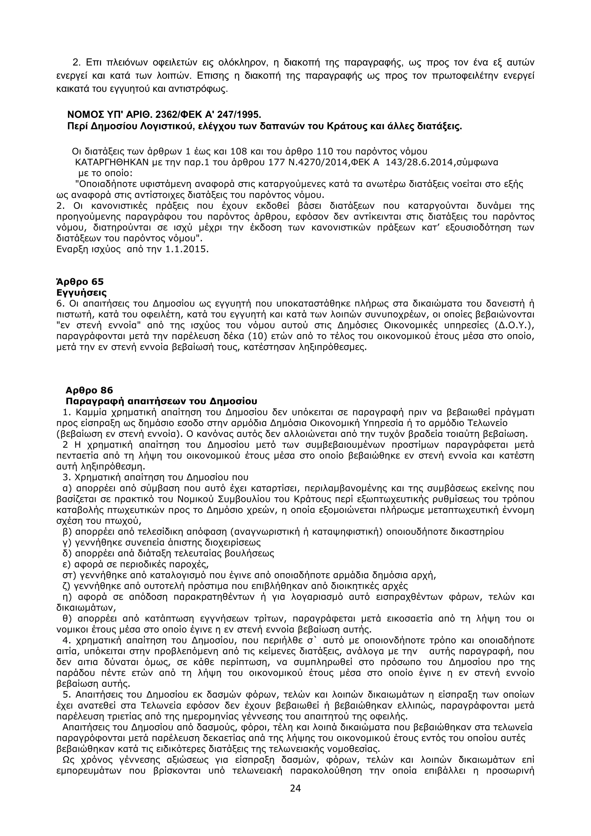 24
2. Δπη πιεηφλσλ νθεηιεηψλ εηο νιφθιεξνλ, ε δηαθνπή ηεο παξαγξαθήο, σο πξνο ηνλ έλα εμ απηψλ
ελεξγεί θαη θαηά ησλ ινηπψλ. Δπηζεο ε δηαθνπή ηεο παξαγξαθήο σο πξνο ηνλ πξσηνθεηιέηελ ελεξγεί
θαηθαηά ηνπ εγγπεηνχ θαη αληηζηξφθσο.
ΝΟΜΟ΢ ΤΠ' ΑΡΙΘ. 2362/ΦΔΚ Α' 247/1995.
Πεξί Γεκνζίνπ Λνγηζηηθνύ, ειέγρνπ ησλ δαπαλώλ ηνπ Κξάηνπο θαη άιιεο δηαηάμεηο.
Οη δηαηάμεηο ησλ άξζξσλ 1 έσο θαη 108 θαη ηνπ άξζξν 110 ηνπ παξόληνο λόκνπ
ΚΑΣΑΡΓΗΘΗΚΑΝ κε ηελ παξ.1 ηνπ άξζξνπ 177 Ν.4270/2014,ΦΕΚ Α 143/28.6.2014,ζύκθσλα
κε ην νπνίν:
"Οπνηαδήπνηε πθηζηάκελε αλαθνξά ζηηο θαηαξγνύκελεο θαηά ηα αλσηέξσ δηαηάμεηο λνείηαη ζην εμήο
σο αλαθνξά ζηηο αληίζηνηρεο δηαηάμεηο ηνπ παξόληνο λόκνπ.
2. Οη θαλνληζηηθέο πξάμεηο πνπ έρνπλ εθδνζεί βάζεη δηαηάμεσλ πνπ θαηαξγνύληαη δπλάκεη ηεο
πξνεγνύκελεο παξαγξάθνπ ηνπ παξόληνο άξζξνπ, εθόζνλ δελ αληίθεηληαη ζηηο δηαηάμεηο ηνπ παξόληνο
λόκνπ, δηαηεξνύληαη ζε ηζρύ κέρξη ηελ έθδνζε ησλ θαλνληζηηθώλ πξάμεσλ θαη’ εμνπζηνδόηεζε ησλ
δηαηάμεσλ ηνπ παξόληνο λόκνπ".
Ελαξμε ηζρύνο από ηελ 1.1.2015.
Άπθπο 65
Εγγςήζειρ
6. Οη απαηηήζεηο ηνπ Δεκνζίνπ σο εγγπεηή πνπ ππνθαηαζηάζεθε πιήξσο ζηα δηθαηώκαηα ηνπ δαλεηζηή ή
πηζησηή, θαηά ηνπ νθεηιέηε, θαηά ηνπ εγγπεηή θαη θαηά ησλ ινηπώλ ζπλππνρξέσλ, νη νπνίεο βεβαηώλνληαη
"ελ ζηελή ελλνία" από ηεο ηζρύνο ηνπ λόκνπ απηνύ ζηηο Δεκόζηεο Οηθνλνκηθέο ππεξεζίεο (Δ.Ο.Τ.),
παξαγξάθνληαη κεηά ηελ παξέιεπζε δέθα (10) εηώλ από ην ηέινο ηνπ νηθνλνκηθνύ έηνπο κέζα ζην νπνίν,
κεηά ηελ ελ ζηελή ελλνία βεβαίσζή ηνπο, θαηέζηεζαλ ιεμηπξόζεζκεο.
Απθπο 86
Παπαγπαθή απαιηήζεων ηος Δημοζίος
1. Κακκία ρξεκαηηθή απαίηεζε ηνπ Δεκνζίνπ δελ ππόθεηηαη ζε παξαγξαθή πξηλ λα βεβαησζεί πξάγκαηη
πξνο είζπξαμε σο δεκάζην εζνδν ζηελ αξκόδηα Δεκόζηα Οηθνλνκηθή Τπεξεζία ή ην αξκόδην Σεισλείν
(βεβαίσζε ελ ζηελή ελλνία). Ο θαλόλαο απηόο δελ αιινηώλεηαη από ηελ ηπρόλ βξαδεία ηνηαύηε βεβαίσζε.
2 Η ρξεκαηηθή απαίηεζε ηνπ Δεκνζίνπ κεηό ησλ ζπκβεβαηνπκέλσλ πξνζηίκσλ παξαγξάθεηαη κεηά
πεληαεηία από ηε ιήςε ηνπ νηθνλνκηθνύ έηνπο κέζα ζην νπνίν βεβαηώζεθε ελ ζηελή ελλνία θαη θαηέζηε
απηή ιεμηπξόζεζκε.
3. Υξεκαηηθή απαίηεζε ηνπ Δεκνζίνπ πνπ
α) απνξξέεη από ζύκβαζε πνπ απηό έρεη θαηαξηίζεη, πεξηιακβαλνκέλεο θαη ηεο ζπκβάζεσο εθείλεο πνπ
βαζίδεηαη ζε πξαθηηθό ηνπ Ννκηθνύ ΢πκβνπιίνπ ηνπ Κξάηνπο πεξί εμσπησρεπηηθήο ξπζκίζεσο ηνπ ηξόπνπ
θαηαβνιήο πησρεπηηθώλ πξνο ην Δεκόζην ρξεώλ, ε νπνία εμνκνηώλεηαη πιήξσοκε κεηαπησρεπηηθή έλλνκε
ζρέζε ηνπ πησρνύ,
β) απνξξέεη από ηειεζίδηθε απόθαζε (αλαγλσξηζηηθή ή θαηαςεθηζηηθή) νπνηνπδήπνηε δηθαζηεξίνπ
γ) γελλήζεθε ζπλεπεία άπηζηεο δηνρεηξίζεσο
δ) απνξξέεη απά δηάηαμε ηειεπηαίαο βνπιήζεσο
ε) αθνξά ζε πεξηνδηθέο παξνρέο,
ζη) γελλήζεθε από θαηαινγηζκό πνπ έγηλε από νπνηαδήπνηε αξκάδηα δεκόζηα αξρή,
δ) γελλήζεθε από νπηνηειή πξόζηηκα πνπ επηβιήζεθαλ από δηνηθεηηθέο αξρέο
ε) αθνξά ζε απόδνζε παξαθξαηεζέλησλ ή γηα ινγαξηαζκό απηό εηζπξαρζέλησλ θάξσλ, ηειώλ θαη
δηθαησκάησλ,
ζ) απνξξέεη από θαηάπησζε εγγλήζεσλ ηξίησλ, παξαγξάθεηαη κεηά εηθνζαεηία από ηε ιήςε ηνπ νη
λνκηθνη έηνπο κέζα ζην νπνίν έγηλε ε ελ ζηελή ελλνία βεβαίσζε απηήο.
4. ρξεκαηηθή απαίηεζε ηνπ Δεκνζίνπ, πνπ πεξηήιζε ζ` απηό κε νπνηνλδήπνηε ηξόπν θαη νπνηαδήπνηε
αηηία, ππόθεηηαη ζηελ πξνβιεπόκελε από ηηο θείκελεο δηαηάμεηο, αλάινγα κε ηελ απηήο παξαγξαθή, πνπ
δελ αηηηα δύλαηαη όκσο, ζε θάζε πεξίπησζε, λα ζπκπιεξσζεί ζην πξόζσπν ηνπ Δεκνζίνπ πξν ηεο
παξάδνπ πέληε εηώλ από ηε ιήςε ηνπ νηθνλνκηθνύ έηνπο κέζα ζην νπνίν έγηλε ε ελ ζηελή ελλνίν
βεβαίσζε απηήο.
5. Απαηηήζεηο ηνπ Δεκνζίνπ εθ δαζκώλ θόξσλ, ηειώλ θαη ινηπώλ δηθαησκάησλ ε είζπξαμε ησλ νπνίσλ
έρεη αλαηεζεί ζηα Σεισλεία εθόζνλ δελ έρνπλ βεβαησζεί ή βεβαηώζεθαλ ειιηπώο, παξαγξάθνληαη κεηά
παξέιεπζε ηξηεηίαο από ηεο εκεξνκελίαο γέλλεζεο ηνπ απαηηεηνύ ηεο νθεηιήο.
Απαηηήζεηο ηνπ Δεκνζίνπ από δαζκνύο, θόξνη, ηέιε θαη ινηπά δηθαηώκαηα πνπ βεβαηώζεθαλ ζηα ηεισλεία
παξαγξόθνληαη κεηά παξέιεπζε δεθαεηίαο απά ηεο ιήςεο ηνπ νηθνλνκηθνύ έηνπο εληόο ηνπ νπνίνπ απηέο
βεβαηώζεθαλ θαηά ηηο εηδηθόηεξεο δηαηάμεηο ηεο ηεισλεηαθήο λνκνζεζίαο.
Ωο ρξόλνο γέλλεζεο αμηώζεσο γηα είζπξαμε δαζκώλ, θόξσλ, ηειώλ θαη ινηπώλ δηθαησκάησλ επί
εκπνξεπκάησλ πνπ βξίζθνληαη ππό ηεισλεηαθή παξαθνινύζεζε ηελ νπνία επηβάιιεη ε πξνζσξηλή
ΑΔΑ: ΩΥ4ΟΗ-2ΕΟ
 
