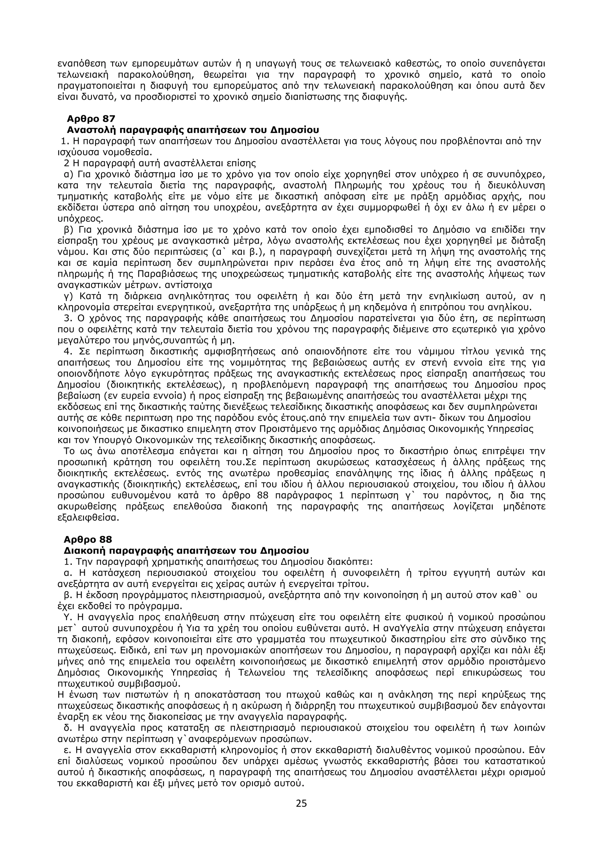 25
ελαπόζεζε ησλ εκπνξεπκάησλ απηώλ ή ε ππαγσγή ηνπο ζε ηεισλεηαθό θαζεζηώο, ην νπνίν ζπλεπάγεηαη
ηεισλεηαθή παξαθνινύζεζε, ζεσξείηαη γηα ηελ παξαγξαθή ην ρξνληθό ζεκείν, θαηά ην νπνίν
πξαγκαηνπνηείηαη ε δηαθπγή ηνπ εκπνξεύκαηνο από ηελ ηεισλεηαθή παξαθνινύζεζε θαη όπνπ απηά δελ
είλαη δπλαηό, λα πξνζδηνξηζηεί ην ρξνληθό ζεκείν δηαπίζησζεο ηεο δηαθπγήο.
Απθπο 87
Αναζηολή παπαγπαθήρ απαιηήζεων ηος Δημοζίος
1. Η παξαγξαθή ησλ απαηηήζεσλ ηνπ Δεκνζίνπ αλαζηέιιεηαη γηα ηνπο ιόγνπο πνπ πξνβιέπνληαη από ηελ
ηζρύνπζα λνκνζεζία.
2 Η παξαγξαθή απηή αλαζηέιιεηαη επίζεο
α) Γηα ρξνληθό δηάζηεκα ίζν κε ην ρξόλν γηα ηνλ νπνίν είρε ρνξεγεζεί ζηνλ ππόρξεν ή ζε ζπλππόρξεν,
θαηα ηελ ηειεπηαία δηεηία ηεο παξαγξαθήο, αλαζηνιή Πιεξσκήο ηνπ ρξένπο ηνπ ή δηεπθόιπλζε
ηκεκαηηθήο θαηαβνιήο είηε κε λόκν είηε κε δηθαζηηθή απόθαζε είηε κε πξάμε αξκόδηαο αξρήο, πνπ
εθδίδεηαη ύζηεξα από αίηεζε ηνπ ππνρξένπ, αλεμάξηεηα αλ έρεη ζπκκνξθσζεί ή όρη ελ άισ ή ελ κέξεη ν
ππόρξενο.
β) Γηα ρξνληθά δηάζηεκα ίζν κε ην ρξόλν θαηά ηνλ νπνίν έρεη εκπνδηζζεί ην Δεκόζην λα επηδίδεη ηελ
είζπξαμε ηνπ ρξένπο κε αλαγθαζηηθά κέηξα, ιόγσ αλαζηνιήο εθηειέζεσο πνπ έρεη ρνξεγεζεί κε δηάηαμε
λάκνπ. Καη ζηηο δύν πεξηπηώζεηο (α` θαη β.), ε παξαγξαθή ζπλερίδεηαη κεηά ηε ιήςε ηεο αλαζηνιήο ηεο
θαη ζε θακία πεξίπησζε δελ ζπκπιεξώλεηαη πξηλ πεξάζεη έλα έηνο από ηε ιήςε είηε ηεο αλαζηνιήο
πιεξσκήο ή ηεο Παξαβηάζεσο ηεο ππνρξεώζεσο ηκεκαηηθήο θαηαβνιήο είηε ηεο αλαζηνιήο ιήςεσο ησλ
αλαγθαζηηθώλ κέηξσλ. αληίζηνηρα
γ) Καηά ηε δηάξθεηα αλειηθόηεηαο ηνπ νθεηιέηε ή θαη δύν έηε κεηά ηελ ελειηθίσζε απηνύ, αλ ε
θιεξνλνκία ζηεξείηαη ελεξγεηηθνύ, αλεμαξηήηα ηεο ππάξμεσο ή κε θεδεκόλα ή επηηξόπνπ ηνπ αλειίθνπ.
3. Ο ρξόλνο ηεο παξαγξαθήο θάζε απαηηήζεσο ηνπ Δεκνζίνπ παξαηείλεηαη γηα δύν έηε, ζε πεξίπησζε
πνπ ν νθεηιέηεο θαηά ηελ ηειεπηαία δηεηία ηνπ ρξόλνπ ηεο παξαγξαθήο δηέκεηλε ζην εοσηεξηθό γηα ρξόλν
κεγαιύηεξν ηνπ κελόο,ζπλαπηώο ή κε.
4. ΢ε πεξίπησζε δηθαζηηθήο ακθηζβεηήζεσο από νπαηνλδήπνηε είηε ηνπ λάκηκνπ ηίηινπ γεληθά ηεο
απαηηήζεσο ηνπ Δεκνζίνπ είηε ηεο λνκηκόηεηαο ηεο βεβαηώζεσο απηήο ελ ζηελή ελλνία είηε ηεο γηα
νπνηνλδήπνηε ιόγν εγθπξόηεηαο πξάμεσο ηεο αλαγθαζηηθήο εθηειέζεσο πξνο είζπξαμε απαηηήζεσο ηνπ
Δεκνζίνπ (δηνηθεηηθήο εθηειέζεσο), ε πξνβιεπόκελε παξαγξαθή ηεο απαηηήζεσο ηνπ Δεκνζίνπ πξνο
βεβαίσζε (ελ επξεία ελλνία) ή πξνο είζπξαμε ηεο βεβαησκέλεο απαηηήζεώο ηνπ αλαζηέιιεηαη κέρξη ηεο
εθδόζεσο επί ηεο δηθαζηηθήο ηαύηεο δηελέμεσο ηειεζίδηθεο δηθαζηηθήο απνθάζεσο θαη δελ ζπκπιεξώλεηαη
απηήο ζε θόζε πεξηπησζε πξν ηεο παξόδνπ ελόο έηνπο.από ηελ επηκειεία ησλ αληη- δίθσλ ηνπ Δεκνζίνπ
θνηλνπνηήζεσο κε δηθαζηηθν επηκειεηε ζηνλ Πξνηζηάκελν ηεο αξκόδηαο Δεκόζηαο Οηθνλνκηθήο Τπεξεζίαο
θαη ηνλ Τπνπξγό Οηθνλνκηθώλ ηεο ηειεζίδηθεο δηθαζηηθήο απνθάζεσο.
Σν σο άλσ απνηέιεζκα επάγεηαη θαη ε αίηεζε ηνπ Δεκνζίνπ πξνο ην δηθαζηήξην όπσο επηηξέςεη ηελ
πξνζσπηθή θξάηεζε ηνπ νθεηιέηε ηνπ.΢ε πεξίπησζε αθπξώζεσο θαηαζρέζεσο ή άιιεο πξάμεσο ηεο
δηνηθεηηθήο εθηειέζεσο. εληόο ηεο αλσηέξσ πξνζεζκίαο επαλάιεςεο ηεο ίδηαο ή άιιεο πξάμεσο ε
αλαγθαζηηθήο (δηνηθεηηθήο) εθηειέζεσο, επί ηνπ ηδίνπ ή άιινπ πεξηνπζηαθνύ ζηνηρείνπ, ηνπ ηδίνπ ή άιινπ
πξνζώπνπ επζπλνκέλνπ θαηά ην άξζξν 88 παξάγξαθνο 1 πεξίπησζε γ` ηνπ παξόληνο, ε δηα ηεο
αθπξσζείζεο πξάμεσο επειζνύζα δηαθνπή ηεο παξαγξαθήο ηεο απαηηήζεσο ινγίδεηαη κεδέπνηε
εμαιεηθζείζα.
Απθπο 88
Διακοπή παπαγπαθήρ απαιηήζεων ηος Δημοζίος
1. Σελ παξαγξαθή ρξεκαηηθήο απαηηήζεσο ηνπ Δεκνζίνπ δηαθόπηεη:
α. Η θαηάζρεζε πεξηνπζηαθνύ ζηνηρείνπ ηνπ νθεηιέηε ή ζπλνθεηιέηε ή ηξίηνπ εγγπεηή απηώλ θαη
αλεμάξηεηα αλ απηή ελεξγείηαη εηο ρείξαο απηώλ ή ελεξγείηαη ηξίηνπ.
β. Η έθδνζε πξνγξάκκαηνο πιεηζηεξηαζκνύ, αλεμάξηεηα από ηελ θνηλνπνίεζε ή κε απηνύ ζηνλ θαζ` νπ
έρεη εθδνζεί ην πξόγξακκα.
Τ. Η αλαγγειία πξνο επαιήζεπζε ζηελ πηώρεπζε είηε ηνπ νθεηιέηε είηε θπζηθνύ ή λνκηθνύ πξνζώπνπ
κεη` απηνύ ζπλππνρξένπ ή Τηα ηα ρξέε ηνπ νπνίνπ επζύλεηαη απηό. Η αλαΤγειία ζηελ πηώρεπζε επάγεηαη
ηε δηαθνπή, εθόζνλ θνηλνπνηείηαη είηε ζην γξακκαηέα ηνπ πησρεπηηθνύ δηθαζηεξίνπ είηε ζην ζύλδηθν ηεο
πησρεύζεσο. Εηδηθά, επί ησλ κε πξνλνκηαθώλ απνηηήζεσλ ηνπ Δεκνζίνπ, ε παξαγξαθή αξρίδεη θαη πάιη έμη
κήλεο από ηεο επηκειεία ηνπ νθεηιέηε θνηλνπνηήζεσο κε δηθαζηηθό επηκειεηή ζηνλ αξκόδην πξνηζηάκελν
Δεκόζηαο Οηθνλνκηθήο Τπεξεζίαο ή Σεισλείνπ ηεο ηειεζίδηθεο απνθάζεσο πεξί επηθπξώζεσο ηνπ
πησρεπηηθνύ ζπκβηβαζκνύ.
Η έλσζε ησλ πηζησηώλ ή ε απνθαηάζηαζε ηνπ πησρνύ θαζώο θαη ε αλάθιεζε ηεο πεξί θεξύμεσο ηεο
πησρεύζεσο δηθαζηηθήο απνθάζεσο ή ε αθύξσζε ή δηάξξεμε ηνπ πησρεπηηθνύ ζπκβηβαζκνύ δελ επάγνληαη
έλαξμε εθ λένπ ηεο δηαθνπείζαο κε ηελ αλαγγειία παξαγξαθήο.
δ. Η αλαγγειία πξνο θαηαηαμε ζε πιεηζηεξηαζκό πεξηνπζηαθνύ ζηνηρείνπ ηνπ νθεηιέηε ή ησλ ινηπώλ
αλσηέξσ ζηελ πεξίπησζε γ`αλαθεξόκελσλ πξνζώπσλ.
ε. Η αλαγγειία ζηνλ εθθαζαξηζηή θιεξνλνκίνο ή ζηνλ εθθαζαξηζηή δηαιπζέληνο λνκηθνύ πξνζώπνπ. Εάλ
επί δηαιύζεσο λνκηθνύ πξνζώπνπ δελ ππάξρεη ακέζσο γλσζηόο εθθαζαξηζηήο βάζεη ηνπ θαηαζηαηηθνύ
απηνύ ή δηθαζηηθήο απνθάζεσο, ε παξαγξαθή ηεο απαηηήζεσο ηνπ Δεκνζίνπ αλαζηέιιεηαη κέρξη νξηζκνύ
ηνπ εθθαζαξηζηή θαη έμη κήλεο κεηό ηνλ νξηζκό απηνύ.
ΑΔΑ: ΩΥ4ΟΗ-2ΕΟ
 