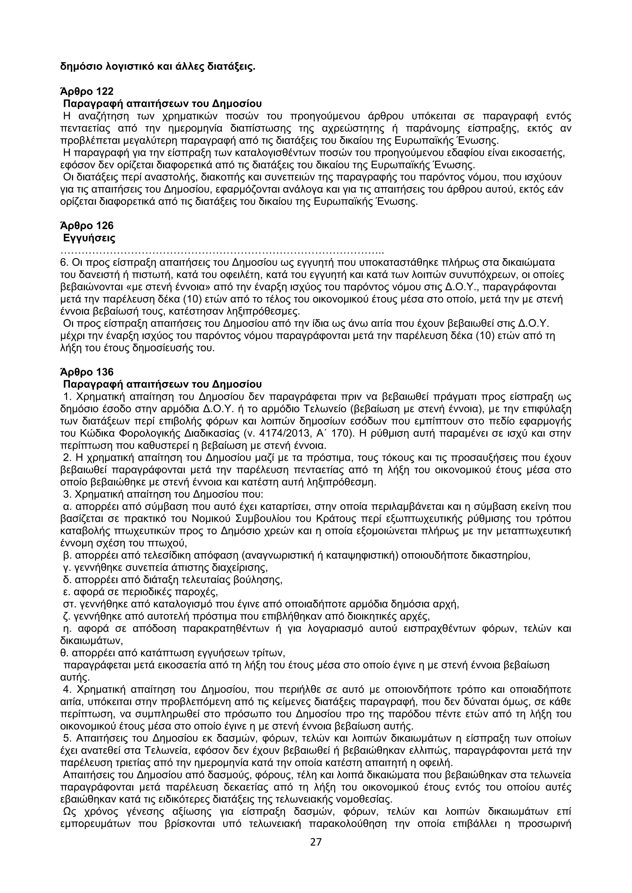 27
δεκόζην ινγηζηηθό θαη άιιεο δηαηάμεηο.
Άξζξν 122
Παξαγξαθή απαηηήζεσλ ηνπ Γεκνζίνπ
Η αλαδήηεζε ησλ ρξεκαηηθψλ πνζψλ ηνπ πξνεγνχκελνπ άξζξνπ ππφθεηηαη ζε παξαγξαθή εληφο
πεληαεηίαο απφ ηελ εκεξνκελία δηαπίζησζεο ηεο αρξεψζηεηεο ή παξάλνκεο είζπξαμεο, εθηφο αλ
πξνβιέπεηαη κεγαιχηεξε παξαγξαθή απφ ηηο δηαηάμεηο ηνπ δηθαίνπ ηεο Δπξσπατθήο Έλσζεο.
Η παξαγξαθή γηα ηελ είζπξαμε ησλ θαηαινγηζζέλησλ πνζψλ ηνπ πξνεγνχκελνπ εδαθίνπ είλαη εηθνζαεηήο,
εθφζνλ δελ νξίδεηαη δηαθνξεηηθά απφ ηηο δηαηάμεηο ηνπ δηθαίνπ ηεο Δπξσπατθήο Έλσζεο.
Οη δηαηάμεηο πεξί αλαζηνιήο, δηαθνπήο θαη ζπλεπεηψλ ηεο παξαγξαθήο ηνπ παξφληνο λφκνπ, πνπ ηζρχνπλ
γηα ηηο απαηηήζεηο ηνπ Γεκνζίνπ, εθαξκφδνληαη αλάινγα θαη γηα ηηο απαηηήζεηο ηνπ άξζξνπ απηνχ, εθηφο εάλ
νξίδεηαη δηαθνξεηηθά απφ ηηο δηαηάμεηο ηνπ δηθαίνπ ηεο Δπξσπατθήο Έλσζεο.
Άξζξν 126
Δγγπήζεηο
………………………………………………………………………………..
6. Οη πξνο είζπξαμε απαηηήζεηο ηνπ Γεκνζίνπ σο εγγπεηή πνπ ππνθαηαζηάζεθε πιήξσο ζηα δηθαηψκαηα
ηνπ δαλεηζηή ή πηζησηή, θαηά ηνπ νθεηιέηε, θαηά ηνπ εγγπεηή θαη θαηά ησλ ινηπψλ ζπλππφρξεσλ, νη νπνίεο
βεβαηψλνληαη «κε ζηελή έλλνηα» απφ ηελ έλαξμε ηζρχνο ηνπ παξφληνο λφκνπ ζηηο Γ.Ο.Τ., παξαγξάθνληαη
κεηά ηελ παξέιεπζε δέθα (10) εηψλ απφ ην ηέινο ηνπ νηθνλνκηθνχ έηνπο κέζα ζην νπνίν, κεηά ηελ κε ζηελή
έλλνηα βεβαίσζή ηνπο, θαηέζηεζαλ ιεμηπξφζεζκεο.
Οη πξνο είζπξαμε απαηηήζεηο ηνπ Γεκνζίνπ απφ ηελ ίδηα σο άλσ αηηία πνπ έρνπλ βεβαησζεί ζηηο Γ.Ο.Τ.
κέρξη ηελ έλαξμε ηζρχνο ηνπ παξφληνο λφκνπ παξαγξάθνληαη κεηά ηελ παξέιεπζε δέθα (10) εηψλ απφ ηε
ιήμε ηνπ έηνπο δεκνζίεπζήο ηνπ.
Άξζξν 136
Παξαγξαθή απαηηήζεσλ ηνπ Γεκνζίνπ
1. Υξεκαηηθή απαίηεζε ηνπ Γεκνζίνπ δελ παξαγξάθεηαη πξηλ λα βεβαησζεί πξάγκαηη πξνο είζπξαμε σο
δεκφζην έζνδν ζηελ αξκφδηα Γ.Ο.Τ. ή ην αξκφδην Σεισλείν (βεβαίσζε κε ζηελή έλλνηα), κε ηελ επηθχιαμε
ησλ δηαηάμεσλ πεξί επηβνιήο θφξσλ θαη ινηπψλ δεκνζίσλ εζφδσλ πνπ εκπίπηνπλ ζην πεδίν εθαξκνγήο
ηνπ Κψδηθα Φνξνινγηθήο Γηαδηθαζίαο (λ. 4174/2013, Α΄ 170). Η ξχζκηζε απηή παξακέλεη ζε ηζρχ θαη ζηελ
πεξίπησζε πνπ θαζπζηεξεί ε βεβαίσζε κε ζηελή έλλνηα.
2. Η ρξεκαηηθή απαίηεζε ηνπ Γεκνζίνπ καδί κε ηα πξφζηηκα, ηνπο ηφθνπο θαη ηηο πξνζαπμήζεηο πνπ έρνπλ
βεβαησζεί παξαγξάθνληαη κεηά ηελ παξέιεπζε πεληαεηίαο απφ ηε ιήμε ηνπ νηθνλνκηθνχ έηνπο κέζα ζην
νπνίν βεβαηψζεθε κε ζηελή έλλνηα θαη θαηέζηε απηή ιεμηπξφζεζκε.
3. Υξεκαηηθή απαίηεζε ηνπ Γεκνζίνπ πνπ:
α. απνξξέεη απφ ζχκβαζε πνπ απηφ έρεη θαηαξηίζεη, ζηελ νπνία πεξηιακβάλεηαη θαη ε ζχκβαζε εθείλε πνπ
βαζίδεηαη ζε πξαθηηθφ ηνπ Ννκηθνχ ΢πκβνπιίνπ ηνπ Κξάηνπο πεξί εμσπησρεπηηθήο ξχζκηζεο ηνπ ηξφπνπ
θαηαβνιήο πησρεπηηθψλ πξνο ην Γεκφζην ρξεψλ θαη ε νπνία εμνκνηψλεηαη πιήξσο κε ηελ κεηαπησρεπηηθή
έλλνκε ζρέζε ηνπ πησρνχ,
β. απνξξέεη απφ ηειεζίδηθε απφθαζε (αλαγλσξηζηηθή ή θαηαςεθηζηηθή) νπνηνπδήπνηε δηθαζηεξίνπ,
γ. γελλήζεθε ζπλεπεία άπηζηεο δηαρείξηζεο,
δ. απνξξέεη απφ δηάηαμε ηειεπηαίαο βνχιεζεο,
ε. αθνξά ζε πεξηνδηθέο παξνρέο,
ζη. γελλήζεθε απφ θαηαινγηζκφ πνπ έγηλε απφ νπνηαδήπνηε αξκφδηα δεκφζηα αξρή,
δ. γελλήζεθε απφ απηνηειή πξφζηηκα πνπ επηβιήζεθαλ απφ δηνηθεηηθέο αξρέο,
ε. αθνξά ζε απφδνζε παξαθξαηεζέλησλ ή γηα ινγαξηαζκφ απηνχ εηζπξαρζέλησλ θφξσλ, ηειψλ θαη
δηθαησκάησλ,
ζ. απνξξέεη απφ θαηάπησζε εγγπήζεσλ ηξίησλ,
παξαγξάθεηαη κεηά εηθνζαεηία απφ ηε ιήμε ηνπ έηνπο κέζα ζην νπνίν έγηλε ε κε ζηελή έλλνηα βεβαίσζε
απηήο.
4. Υξεκαηηθή απαίηεζε ηνπ Γεκνζίνπ, πνπ πεξηήιζε ζε απηφ κε νπνηνλδήπνηε ηξφπν θαη νπνηαδήπνηε
αηηία, ππφθεηηαη ζηελ πξνβιεπφκελε απφ ηηο θείκελεο δηαηάμεηο παξαγξαθή, πνπ δελ δχλαηαη φκσο, ζε θάζε
πεξίπησζε, λα ζπκπιεξσζεί ζην πξφζσπν ηνπ Γεκνζίνπ πξν ηεο παξφδνπ πέληε εηψλ απφ ηε ιήμε ηνπ
νηθνλνκηθνχ έηνπο κέζα ζην νπνίν έγηλε ε κε ζηελή έλλνηα βεβαίσζε απηήο.
5. Απαηηήζεηο ηνπ Γεκνζίνπ εθ δαζκψλ, θφξσλ, ηειψλ θαη ινηπψλ δηθαησκάησλ ε είζπξαμε ησλ νπνίσλ
έρεη αλαηεζεί ζηα Σεισλεία, εθφζνλ δελ έρνπλ βεβαησζεί ή βεβαηψζεθαλ ειιηπψο, παξαγξάθνληαη κεηά ηελ
παξέιεπζε ηξηεηίαο απφ ηελ εκεξνκελία θαηά ηελ νπνία θαηέζηε απαηηεηή ε νθεηιή.
Απαηηήζεηο ηνπ Γεκνζίνπ απφ δαζκνχο, θφξνπο, ηέιε θαη ινηπά δηθαηψκαηα πνπ βεβαηψζεθαλ ζηα ηεισλεία
παξαγξάθνληαη κεηά παξέιεπζε δεθαεηίαο απφ ηε ιήμε ηνπ νηθνλνκηθνχ έηνπο εληφο ηνπ νπνίνπ απηέο
εβαηψζεθαλ θαηά ηηο εηδηθφηεξεο δηαηάμεηο ηεο ηεισλεηαθήο λνκνζεζίαο.
Ωο ρξφλνο γέλεζεο αμίσζεο γηα είζπξαμε δαζκψλ, θφξσλ, ηειψλ θαη ινηπψλ δηθαησκάησλ επί
εκπνξεπκάησλ πνπ βξίζθνληαη ππφ ηεισλεηαθή παξαθνινχζεζε ηελ νπνία επηβάιιεη ε πξνζσξηλή
ΑΔΑ: ΩΥ4ΟΗ-2ΕΟ
 