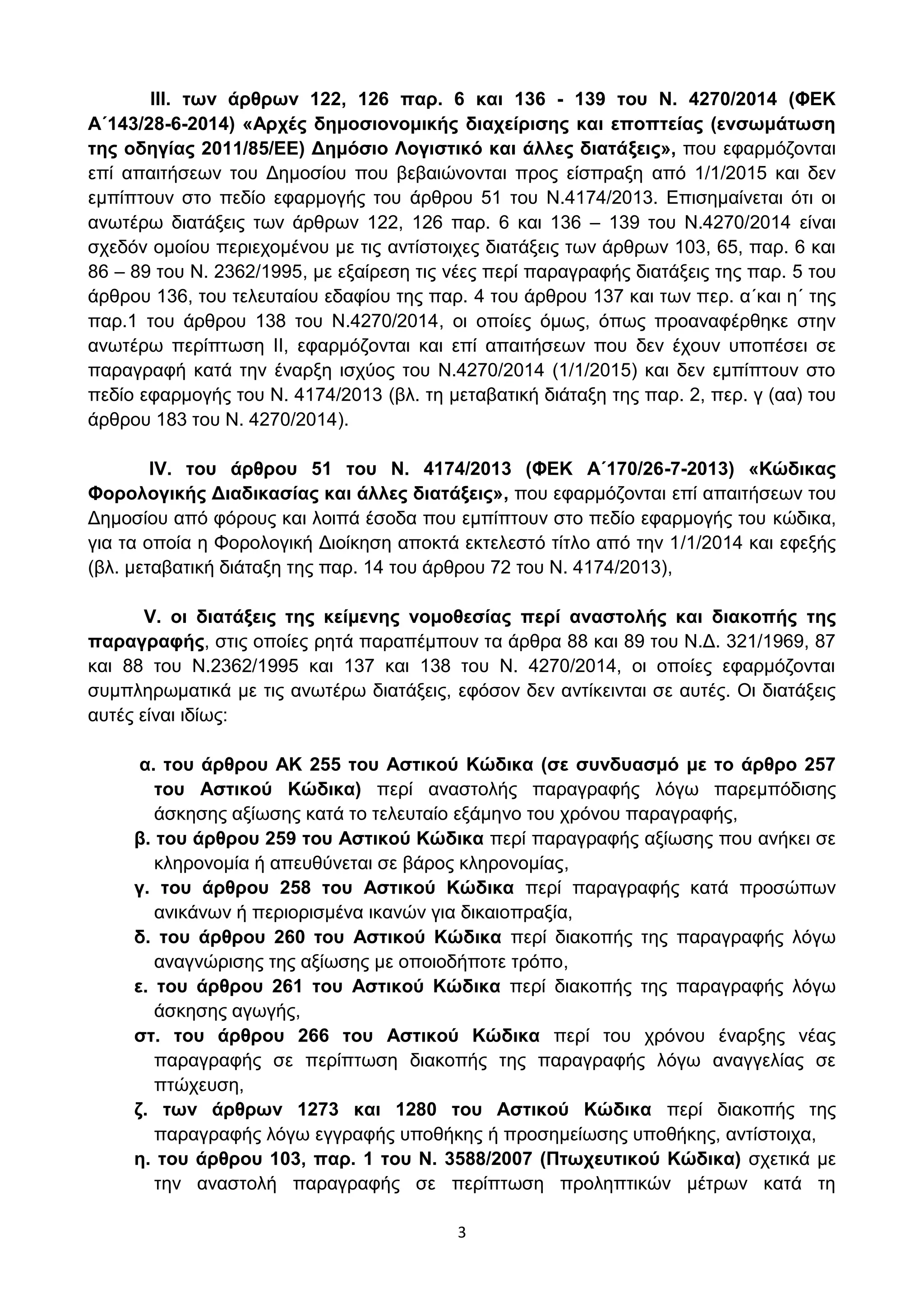 3
III. ησλ άξζξσλ 122, 126 παξ. 6 θαη 136 - 139 ηνπ Ν. 4270/2014 (ΦΔΚ
Α΄143/28-6-2014) «Αξρέο δεκνζηνλνκηθήο δηαρείξηζεο θαη επνπηείαο (ελζσκάησζε
ηεο νδεγίαο 2011/85/ΔΔ) Γεκόζην Λνγηζηηθό θαη άιιεο δηαηάμεηο», πνπ εθαξκφδνληαη
επί απαηηήζεσλ ηνπ Γεκνζίνπ πνπ βεβαηψλνληαη πξνο είζπξαμε απφ 1/1/2015 θαη δελ
εκπίπηνπλ ζην πεδίν εθαξκνγήο ηνπ άξζξνπ 51 ηνπ Ν.4174/2013. Δπηζεκαίλεηαη φηη νη
αλσηέξσ δηαηάμεηο ησλ άξζξσλ 122, 126 παξ. 6 θαη 136 – 139 ηνπ Ν.4270/2014 είλαη
ζρεδφλ νκνίνπ πεξηερνκέλνπ κε ηηο αληίζηνηρεο δηαηάμεηο ησλ άξζξσλ 103, 65, παξ. 6 θαη
86 – 89 ηνπ Ν. 2362/1995, κε εμαίξεζε ηηο λέεο πεξί παξαγξαθήο δηαηάμεηο ηεο παξ. 5 ηνπ
άξζξνπ 136, ηνπ ηειεπηαίνπ εδαθίνπ ηεο παξ. 4 ηνπ άξζξνπ 137 θαη ησλ πεξ. α΄θαη ε΄ ηεο
παξ.1 ηνπ άξζξνπ 138 ηνπ Ν.4270/2014, νη νπνίεο φκσο, φπσο πξναλαθέξζεθε ζηελ
αλσηέξσ πεξίπησζε II, εθαξκφδνληαη θαη επί απαηηήζεσλ πνπ δελ έρνπλ ππνπέζεη ζε
παξαγξαθή θαηά ηελ έλαξμε ηζρχνο ηνπ Ν.4270/2014 (1/1/2015) θαη δελ εκπίπηνπλ ζην
πεδίν εθαξκνγήο ηνπ Ν. 4174/2013 (βι. ηε κεηαβαηηθή δηάηαμε ηεο παξ. 2, πεξ. γ (αα) ηνπ
άξζξνπ 183 ηνπ Ν. 4270/2014).
IV. ηνπ άξζξνπ 51 ηνπ Ν. 4174/2013 (ΦΔΚ Α΄170/26-7-2013) «Κώδηθαο
Φνξνινγηθήο Γηαδηθαζίαο θαη άιιεο δηαηάμεηο», πνπ εθαξκφδνληαη επί απαηηήζεσλ ηνπ
Γεκνζίνπ απφ θφξνπο θαη ινηπά έζνδα πνπ εκπίπηνπλ ζην πεδίν εθαξκνγήο ηνπ θψδηθα,
γηα ηα νπνία ε Φνξνινγηθή Γηνίθεζε απνθηά εθηειεζηφ ηίηιν απφ ηελ 1/1/2014 θαη εθεμήο
(βι. κεηαβαηηθή δηάηαμε ηεο παξ. 14 ηνπ άξζξνπ 72 ηνπ Ν. 4174/2013),
V. νη δηαηάμεηο ηεο θείκελεο λνκνζεζίαο πεξί αλαζηνιήο θαη δηαθνπήο ηεο
παξαγξαθήο, ζηηο νπνίεο ξεηά παξαπέκπνπλ ηα άξζξα 88 θαη 89 ηνπ Ν.Γ. 321/1969, 87
θαη 88 ηνπ Ν.2362/1995 θαη 137 θαη 138 ηνπ Ν. 4270/2014, νη νπνίεο εθαξκφδνληαη
ζπκπιεξσκαηηθά κε ηηο αλσηέξσ δηαηάμεηο, εθφζνλ δελ αληίθεηληαη ζε απηέο. Οη δηαηάμεηο
απηέο είλαη ηδίσο:
α. ηνπ άξζξνπ ΑΚ 255 ηνπ Αζηηθνύ Κώδηθα (ζε ζπλδπαζκό κε ην άξζξν 257
ηνπ Αζηηθνύ Κώδηθα) πεξί αλαζηνιήο παξαγξαθήο ιφγσ παξεκπφδηζεο
άζθεζεο αμίσζεο θαηά ην ηειεπηαίν εμάκελν ηνπ ρξφλνπ παξαγξαθήο,
β. ηνπ άξζξνπ 259 ηνπ Αζηηθνύ Κώδηθα πεξί παξαγξαθήο αμίσζεο πνπ αλήθεη ζε
θιεξνλνκία ή απεπζχλεηαη ζε βάξνο θιεξνλνκίαο,
γ. ηνπ άξζξνπ 258 ηνπ Αζηηθνύ Κώδηθα πεξί παξαγξαθήο θαηά πξνζψπσλ
αληθάλσλ ή πεξηνξηζκέλα ηθαλψλ γηα δηθαηνπξαμία,
δ. ηνπ άξζξνπ 260 ηνπ Αζηηθνύ Κώδηθα πεξί δηαθνπήο ηεο παξαγξαθήο ιφγσ
αλαγλψξηζεο ηεο αμίσζεο κε νπνηνδήπνηε ηξφπν,
ε. ηνπ άξζξνπ 261 ηνπ Αζηηθνύ Κώδηθα πεξί δηαθνπήο ηεο παξαγξαθήο ιφγσ
άζθεζεο αγσγήο,
ζη. ηνπ άξζξνπ 266 ηνπ Αζηηθνύ Κώδηθα πεξί ηνπ ρξφλνπ έλαξμεο λέαο
παξαγξαθήο ζε πεξίπησζε δηαθνπήο ηεο παξαγξαθήο ιφγσ αλαγγειίαο ζε
πηψρεπζε,
δ. ησλ άξζξσλ 1273 θαη 1280 ηνπ Αζηηθνύ Κώδηθα πεξί δηαθνπήο ηεο
παξαγξαθήο ιφγσ εγγξαθήο ππνζήθεο ή πξνζεκείσζεο ππνζήθεο, αληίζηνηρα,
ε. ηνπ άξζξνπ 103, παξ. 1 ηνπ Ν. 3588/2007 (Πησρεπηηθνύ Κώδηθα) ζρεηηθά κε
ηελ αλαζηνιή παξαγξαθήο ζε πεξίπησζε πξνιεπηηθψλ κέηξσλ θαηά ηε
ΑΔΑ: ΩΥ4ΟΗ-2ΕΟ
 