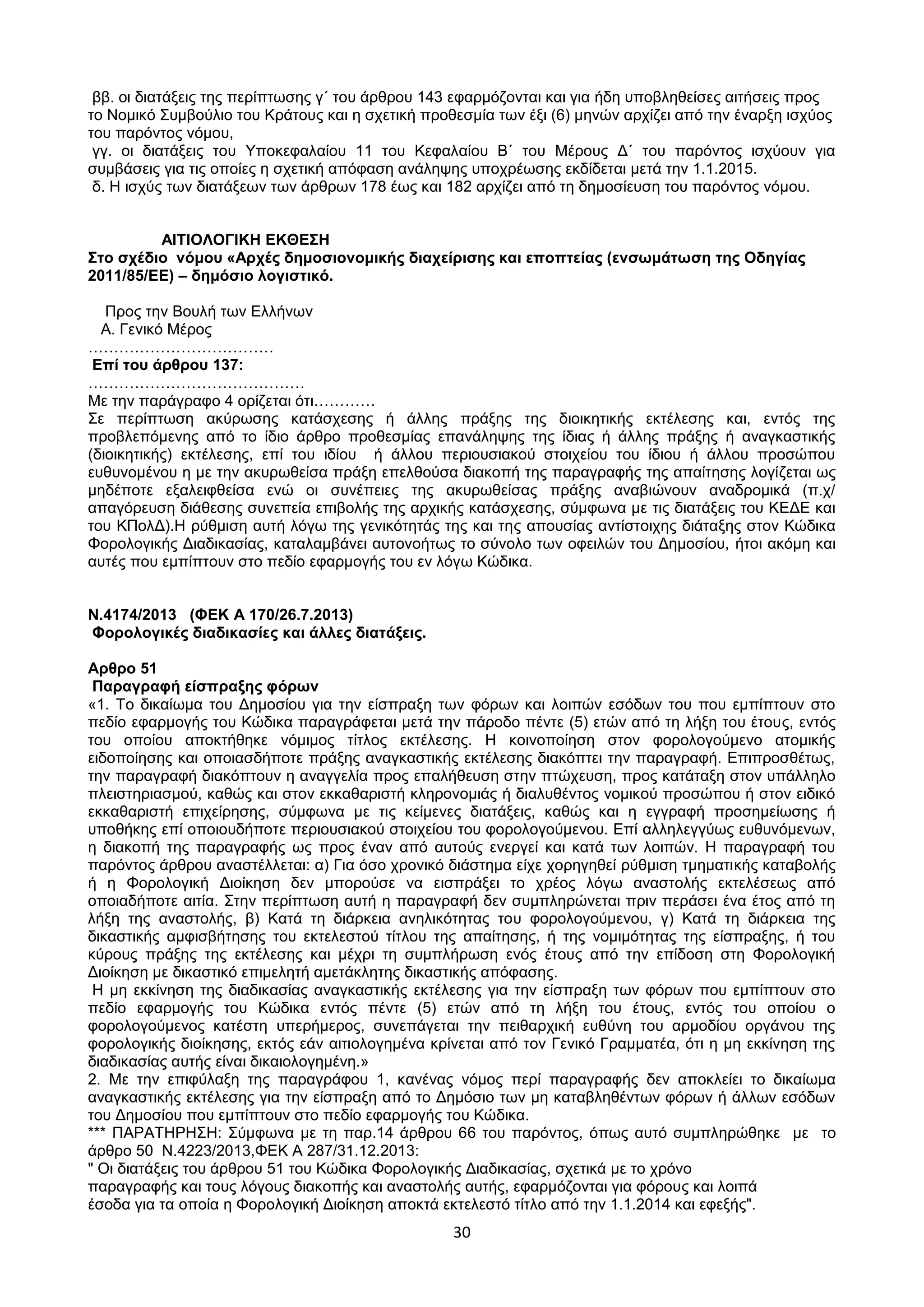 30
ββ. νη δηαηάμεηο ηεο πεξίπησζεο γ΄ ηνπ άξζξνπ 143 εθαξκφδνληαη θαη γηα ήδε ππνβιεζείζεο αηηήζεηο πξνο
ην Ννκηθφ ΢πκβνχιην ηνπ Κξάηνπο θαη ε ζρεηηθή πξνζεζκία ησλ έμη (6) κελψλ αξρίδεη απφ ηελ έλαξμε ηζρχνο
ηνπ παξφληνο λφκνπ,
γγ. νη δηαηάμεηο ηνπ Τπνθεθαιαίνπ 11 ηνπ Κεθαιαίνπ Β΄ ηνπ Μέξνπο Γ΄ ηνπ παξφληνο ηζρχνπλ γηα
ζπκβάζεηο γηα ηηο νπνίεο ε ζρεηηθή απφθαζε αλάιεςεο ππνρξέσζεο εθδίδεηαη κεηά ηελ 1.1.2015.
δ. Η ηζρχο ησλ δηαηάμεσλ ησλ άξζξσλ 178 έσο θαη 182 αξρίδεη απφ ηε δεκνζίεπζε ηνπ παξφληνο λφκνπ.
ΑΙΣΙΟΛΟΓΙΚΗ ΔΚΘΔ΢Η
΢ην ζρέδην λόκνπ «Αξρέο δεκνζηνλνκηθήο δηαρείξηζεο θαη επνπηείαο (ελζσκάησζε ηεο Οδεγίαο
2011/85/ΔΔ) – δεκόζην ινγηζηηθό.
Πξνο ηελ Βνπιή ησλ Διιήλσλ
Α. Γεληθφ Μέξνο
………………………………
Δπί ηνπ άξζξνπ 137:
……………………………………
Με ηελ παξάγξαθν 4 νξίδεηαη φηη…………
΢ε πεξίπησζε αθχξσζεο θαηάζρεζεο ή άιιεο πξάμεο ηεο δηνηθεηηθήο εθηέιεζεο θαη, εληφο ηεο
πξνβιεπφκελεο απφ ην ίδην άξζξν πξνζεζκίαο επαλάιεςεο ηεο ίδηαο ή άιιεο πξάμεο ή αλαγθαζηηθήο
(δηνηθεηηθήο) εθηέιεζεο, επί ηνπ ηδίνπ ή άιινπ πεξηνπζηαθνχ ζηνηρείνπ ηνπ ίδηνπ ή άιινπ πξνζψπνπ
επζπλνκέλνπ ε κε ηελ αθπξσζείζα πξάμε επειζνχζα δηαθνπή ηεο παξαγξαθήο ηεο απαίηεζεο ινγίδεηαη σο
κεδέπνηε εμαιεηθζείζα ελψ νη ζπλέπεηεο ηεο αθπξσζείζαο πξάμεο αλαβηψλνπλ αλαδξνκηθά (π.ρ/
απαγφξεπζε δηάζεζεο ζπλεπεία επηβνιήο ηεο αξρηθήο θαηάζρεζεο, ζχκθσλα κε ηηο δηαηάμεηο ηνπ ΚΔΓΔ θαη
ηνπ ΚΠνιΓ).Η ξχζκηζε απηή ιφγσ ηεο γεληθφηεηάο ηεο θαη ηεο απνπζίαο αληίζηνηρεο δηάηαμεο ζηνλ Κψδηθα
Φνξνινγηθήο Γηαδηθαζίαο, θαηαιακβάλεη απηνλνήησο ην ζχλνιν ησλ νθεηιψλ ηνπ Γεκνζίνπ, ήηνη αθφκε θαη
απηέο πνπ εκπίπηνπλ ζην πεδίν εθαξκνγήο ηνπ ελ ιφγσ Κψδηθα.
Ν.4174/2013 (ΦΔΚ Α 170/26.7.2013)
Φνξνινγηθέο δηαδηθαζίεο θαη άιιεο δηαηάμεηο.
Αξζξν 51
Παξαγξαθή είζπξαμεο θόξσλ
«1. Σν δηθαίσκα ηνπ Γεκνζίνπ γηα ηελ είζπξαμε ησλ θφξσλ θαη ινηπψλ εζφδσλ ηνπ πνπ εκπίπηνπλ ζην
πεδίν εθαξκνγήο ηνπ Κψδηθα παξαγξάθεηαη κεηά ηελ πάξνδν πέληε (5) εηψλ απφ ηε ιήμε ηνπ έηνπο, εληφο
ηνπ νπνίνπ απνθηήζεθε λφκηκνο ηίηινο εθηέιεζεο. Η θνηλνπνίεζε ζηνλ θνξνινγνχκελν αηνκηθήο
εηδνπνίεζεο θαη νπνηαζδήπνηε πξάμεο αλαγθαζηηθήο εθηέιεζεο δηαθφπηεη ηελ παξαγξαθή. Δπηπξνζζέησο,
ηελ παξαγξαθή δηαθφπηνπλ ε αλαγγειία πξνο επαιήζεπζε ζηελ πηψρεπζε, πξνο θαηάηαμε ζηνλ ππάιιειν
πιεηζηεξηαζκνχ, θαζψο θαη ζηνλ εθθαζαξηζηή θιεξνλνκηάο ή δηαιπζέληνο λνκηθνχ πξνζψπνπ ή ζηνλ εηδηθφ
εθθαζαξηζηή επηρείξεζεο, ζχκθσλα κε ηηο θείκελεο δηαηάμεηο, θαζψο θαη ε εγγξαθή πξνζεκείσζεο ή
ππνζήθεο επί νπνηνπδήπνηε πεξηνπζηαθνχ ζηνηρείνπ ηνπ θνξνινγνχκελνπ. Δπί αιιειεγγχσο επζπλφκελσλ,
ε δηαθνπή ηεο παξαγξαθήο σο πξνο έλαλ απφ απηνχο ελεξγεί θαη θαηά ησλ ινηπψλ. Η παξαγξαθή ηνπ
παξφληνο άξζξνπ αλαζηέιιεηαη: α) Γηα φζν ρξνληθφ δηάζηεκα είρε ρνξεγεζεί ξχζκηζε ηκεκαηηθήο θαηαβνιήο
ή ε Φνξνινγηθή Γηνίθεζε δελ κπνξνχζε λα εηζπξάμεη ην ρξένο ιφγσ αλαζηνιήο εθηειέζεσο απφ
νπνηαδήπνηε αηηία. ΢ηελ πεξίπησζε απηή ε παξαγξαθή δελ ζπκπιεξψλεηαη πξηλ πεξάζεη έλα έηνο απφ ηε
ιήμε ηεο αλαζηνιήο, β) Καηά ηε δηάξθεηα αλειηθφηεηαο ηνπ θνξνινγνχκελνπ, γ) Καηά ηε δηάξθεηα ηεο
δηθαζηηθήο ακθηζβήηεζεο ηνπ εθηειεζηνχ ηίηινπ ηεο απαίηεζεο, ή ηεο λνκηκφηεηαο ηεο είζπξαμεο, ή ηνπ
θχξνπο πξάμεο ηεο εθηέιεζεο θαη κέρξη ηε ζπκπιήξσζε ελφο έηνπο απφ ηελ επίδνζε ζηε Φνξνινγηθή
Γηνίθεζε κε δηθαζηηθφ επηκειεηή ακεηάθιεηεο δηθαζηηθήο απφθαζεο.
Η κε εθθίλεζε ηεο δηαδηθαζίαο αλαγθαζηηθήο εθηέιεζεο γηα ηελ είζπξαμε ησλ θφξσλ πνπ εκπίπηνπλ ζην
πεδίν εθαξκνγήο ηνπ Κψδηθα εληφο πέληε (5) εηψλ απφ ηε ιήμε ηνπ έηνπο, εληφο ηνπ νπνίνπ ν
θνξνινγνχκελνο θαηέζηε ππεξήκεξνο, ζπλεπάγεηαη ηελ πεηζαξρηθή επζχλε ηνπ αξκνδίνπ νξγάλνπ ηεο
θνξνινγηθήο δηνίθεζεο, εθηφο εάλ αηηηνινγεκέλα θξίλεηαη απφ ηνλ Γεληθφ Γξακκαηέα, φηη ε κε εθθίλεζε ηεο
δηαδηθαζίαο απηήο είλαη δηθαηνινγεκέλε.»
2. Με ηελ επηθχιαμε ηεο παξαγξάθνπ 1, θαλέλαο λφκνο πεξί παξαγξαθήο δελ απνθιείεη ην δηθαίσκα
αλαγθαζηηθήο εθηέιεζεο γηα ηελ είζπξαμε απφ ην Γεκφζην ησλ κε θαηαβιεζέλησλ θφξσλ ή άιισλ εζφδσλ
ηνπ Γεκνζίνπ πνπ εκπίπηνπλ ζην πεδίν εθαξκνγήο ηνπ Κψδηθα.
*** ΠΑΡΑΣΗΡΗ΢Η: ΢χκθσλα κε ηε παξ.14 άξζξνπ 66 ηνπ παξφληνο, φπσο απηφ ζπκπιεξψζεθε κε ην
άξζξν 50 Ν.4223/2013,ΦΔΚ Α 287/31.12.2013:
" Οη δηαηάμεηο ηνπ άξζξνπ 51 ηνπ Κψδηθα Φνξνινγηθήο Γηαδηθαζίαο, ζρεηηθά κε ην ρξφλν
παξαγξαθήο θαη ηνπο ιφγνπο δηαθνπήο θαη αλαζηνιήο απηήο, εθαξκφδνληαη γηα θφξνπο θαη ινηπά
έζνδα γηα ηα νπνία ε Φνξνινγηθή Γηνίθεζε απνθηά εθηειεζηφ ηίηιν απφ ηελ 1.1.2014 θαη εθεμήο".
ΑΔΑ: ΩΥ4ΟΗ-2ΕΟ
 