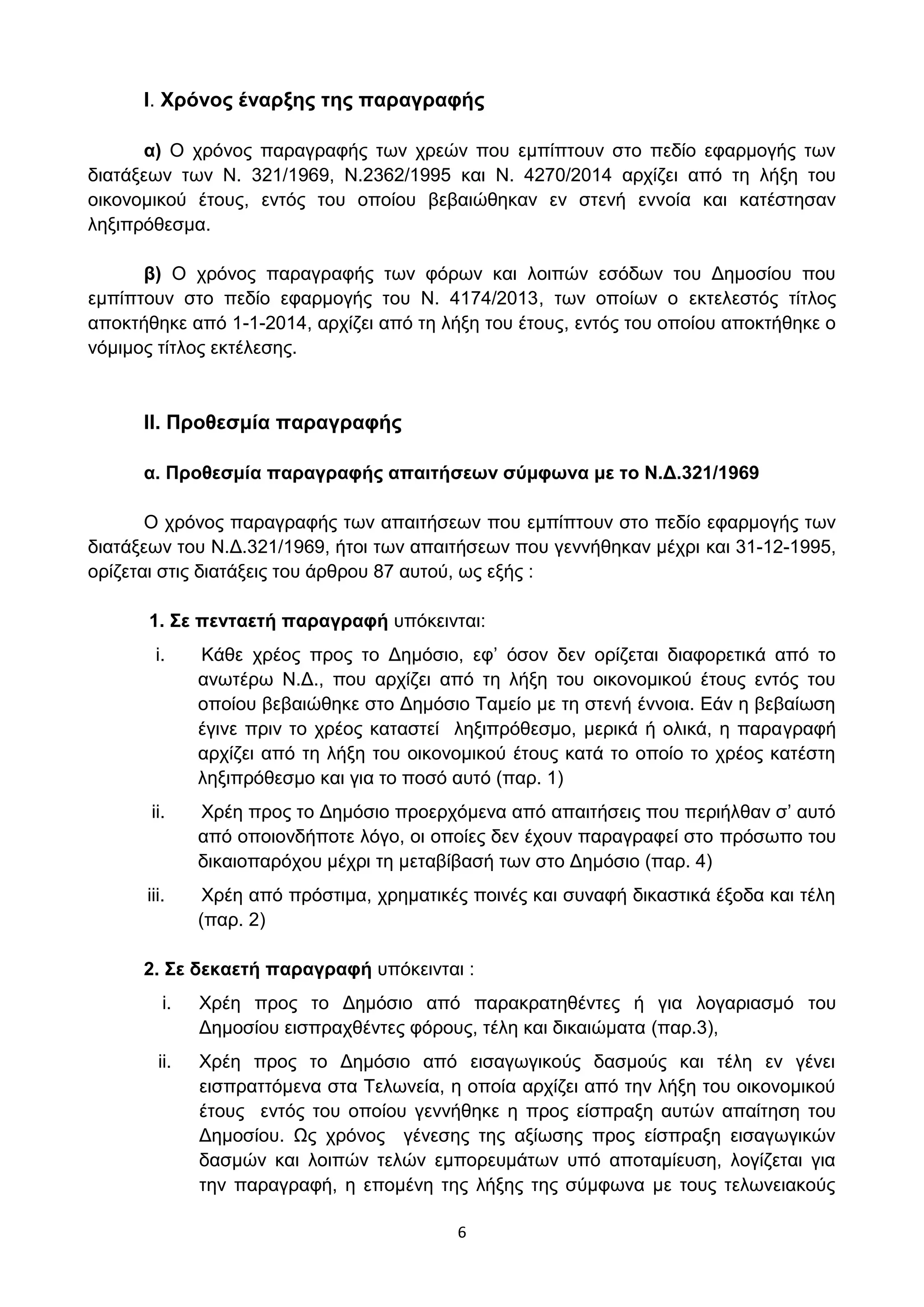 6
Ι. Υξόλνο έλαξμεο ηεο παξαγξαθήο
α) Ο ρξφλνο παξαγξαθήο ησλ ρξεψλ πνπ εκπίπηνπλ ζην πεδίν εθαξκνγήο ησλ
δηαηάμεσλ ησλ Ν. 321/1969, Ν.2362/1995 θαη Ν. 4270/2014 αξρίδεη απφ ηε ιήμε ηνπ
νηθνλνκηθνχ έηνπο, εληφο ηνπ νπνίνπ βεβαηψζεθαλ ελ ζηελή ελλνία θαη θαηέζηεζαλ
ιεμηπξφζεζκα.
β) Ο ρξφλνο παξαγξαθήο ησλ θφξσλ θαη ινηπψλ εζφδσλ ηνπ Γεκνζίνπ πνπ
εκπίπηνπλ ζην πεδίν εθαξκνγήο ηνπ Ν. 4174/2013, ησλ νπνίσλ ν εθηειεζηφο ηίηινο
απνθηήζεθε απφ 1-1-2014, αξρίδεη απφ ηε ιήμε ηνπ έηνπο, εληφο ηνπ νπνίνπ απνθηήζεθε ν
λφκηκνο ηίηινο εθηέιεζεο.
ΙΙ. Πξνζεζκία παξαγξαθήο
α. Πξνζεζκία παξαγξαθήο απαηηήζεσλ ζύκθσλα κε ην Ν.Γ.321/1969
Ο ρξφλνο παξαγξαθήο ησλ απαηηήζεσλ πνπ εκπίπηνπλ ζην πεδίν εθαξκνγήο ησλ
δηαηάμεσλ ηνπ Ν.Γ.321/1969, ήηνη ησλ απαηηήζεσλ πνπ γελλήζεθαλ κέρξη θαη 31-12-1995,
νξίδεηαη ζηηο δηαηάμεηο ηνπ άξζξνπ 87 απηνχ, σο εμήο :
1. ΢ε πεληαεηή παξαγξαθή ππφθεηληαη:
i. Κάζε ρξένο πξνο ην Γεκφζην, εθ’ φζνλ δελ νξίδεηαη δηαθνξεηηθά απφ ην
αλσηέξσ Ν.Γ., πνπ αξρίδεη απφ ηε ιήμε ηνπ νηθνλνκηθνχ έηνπο εληφο ηνπ
νπνίνπ βεβαηψζεθε ζην Γεκφζην Σακείν κε ηε ζηελή έλλνηα. Δάλ ε βεβαίσζε
έγηλε πξηλ ην ρξένο θαηαζηεί ιεμηπξφζεζκν, κεξηθά ή νιηθά, ε παξαγξαθή
αξρίδεη απφ ηε ιήμε ηνπ νηθνλνκηθνχ έηνπο θαηά ην νπνίν ην ρξένο θαηέζηε
ιεμηπξφζεζκν θαη γηα ην πνζφ απηφ (παξ. 1)
ii. Υξέε πξνο ην Γεκφζην πξνεξρφκελα απφ απαηηήζεηο πνπ πεξηήιζαλ ζ’ απηφ
απφ νπνηνλδήπνηε ιφγν, νη νπνίεο δελ έρνπλ παξαγξαθεί ζην πξφζσπν ηνπ
δηθαηνπαξφρνπ κέρξη ηε κεηαβίβαζή ησλ ζην Γεκφζην (παξ. 4)
iii. Υξέε απφ πξφζηηκα, ρξεκαηηθέο πνηλέο θαη ζπλαθή δηθαζηηθά έμνδα θαη ηέιε
(παξ. 2)
2. ΢ε δεθαεηή παξαγξαθή ππφθεηληαη :
i. Υξέε πξνο ην Γεκφζην απφ παξαθξαηεζέληεο ή γηα ινγαξηαζκφ ηνπ
Γεκνζίνπ εηζπξαρζέληεο θφξνπο, ηέιε θαη δηθαηψκαηα (παξ.3),
ii. Υξέε πξνο ην Γεκφζην απφ εηζαγσγηθνχο δαζκνχο θαη ηέιε ελ γέλεη
εηζπξαηηφκελα ζηα Σεισλεία, ε νπνία αξρίδεη απφ ηελ ιήμε ηνπ νηθνλνκηθνχ
έηνπο εληφο ηνπ νπνίνπ γελλήζεθε ε πξνο είζπξαμε απηψλ απαίηεζε ηνπ
Γεκνζίνπ. Ωο ρξφλνο γέλεζεο ηεο αμίσζεο πξνο είζπξαμε εηζαγσγηθψλ
δαζκψλ θαη ινηπψλ ηειψλ εκπνξεπκάησλ ππφ απνηακίεπζε, ινγίδεηαη γηα
ηελ παξαγξαθή, ε επνκέλε ηεο ιήμεο ηεο ζχκθσλα κε ηνπο ηεισλεηαθνχο
ΑΔΑ: ΩΥ4ΟΗ-2ΕΟ
 