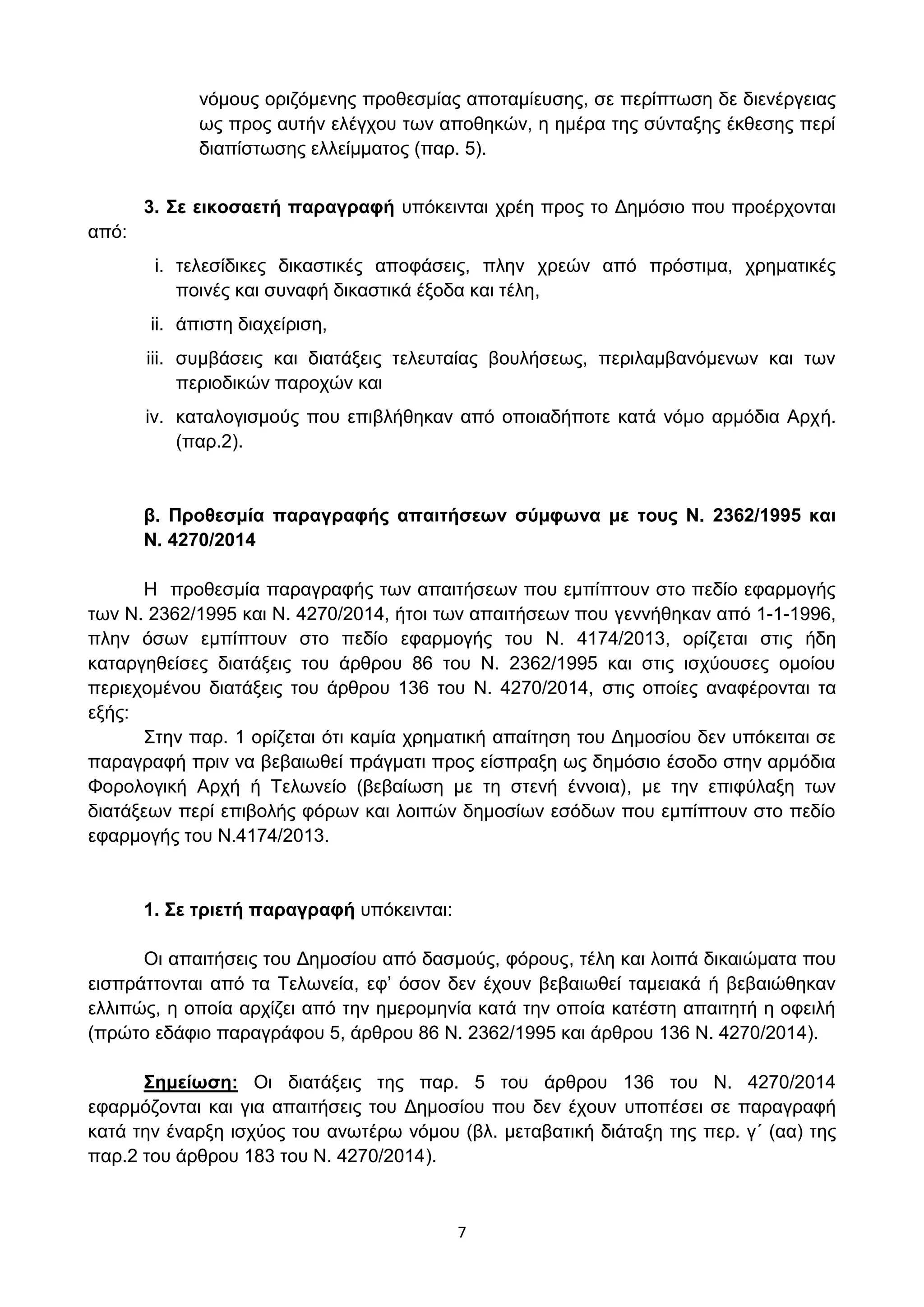 7
λφκνπο νξηδφκελεο πξνζεζκίαο απνηακίεπζεο, ζε πεξίπησζε δε δηελέξγεηαο
σο πξνο απηήλ ειέγρνπ ησλ απνζεθψλ, ε εκέξα ηεο ζχληαμεο έθζεζεο πεξί
δηαπίζησζεο ειιείκκαηνο (παξ. 5).
3. ΢ε εηθνζαεηή παξαγξαθή ππφθεηληαη ρξέε πξνο ην Γεκφζην πνπ πξνέξρνληαη
απφ:
i. ηειεζίδηθεο δηθαζηηθέο απνθάζεηο, πιελ ρξεψλ απφ πξφζηηκα, ρξεκαηηθέο
πνηλέο θαη ζπλαθή δηθαζηηθά έμνδα θαη ηέιε,
ii. άπηζηε δηαρείξηζε,
iii. ζπκβάζεηο θαη δηαηάμεηο ηειεπηαίαο βνπιήζεσο, πεξηιακβαλφκελσλ θαη ησλ
πεξηνδηθψλ παξνρψλ θαη
iv. θαηαινγηζκνχο πνπ επηβιήζεθαλ απφ νπνηαδήπνηε θαηά λφκν αξκφδηα Αξρή.
(παξ.2).
β. Πξνζεζκία παξαγξαθήο απαηηήζεσλ ζύκθσλα κε ηνπο Ν. 2362/1995 θαη
Ν. 4270/2014
Η πξνζεζκία παξαγξαθήο ησλ απαηηήζεσλ πνπ εκπίπηνπλ ζην πεδίν εθαξκνγήο
ησλ Ν. 2362/1995 θαη Ν. 4270/2014, ήηνη ησλ απαηηήζεσλ πνπ γελλήζεθαλ απφ 1-1-1996,
πιελ φζσλ εκπίπηνπλ ζην πεδίν εθαξκνγήο ηνπ Ν. 4174/2013, νξίδεηαη ζηηο ήδε
θαηαξγεζείζεο δηαηάμεηο ηνπ άξζξνπ 86 ηνπ Ν. 2362/1995 θαη ζηηο ηζρχνπζεο νκνίνπ
πεξηερνκέλνπ δηαηάμεηο ηνπ άξζξνπ 136 ηνπ Ν. 4270/2014, ζηηο νπνίεο αλαθέξνληαη ηα
εμήο:
΢ηελ παξ. 1 νξίδεηαη φηη θακία ρξεκαηηθή απαίηεζε ηνπ Γεκνζίνπ δελ ππφθεηηαη ζε
παξαγξαθή πξηλ λα βεβαησζεί πξάγκαηη πξνο είζπξαμε σο δεκφζην έζνδν ζηελ αξκφδηα
Φνξνινγηθή Αξρή ή Σεισλείν (βεβαίσζε κε ηε ζηελή έλλνηα), κε ηελ επηθχιαμε ησλ
δηαηάμεσλ πεξί επηβνιήο θφξσλ θαη ινηπψλ δεκνζίσλ εζφδσλ πνπ εκπίπηνπλ ζην πεδίν
εθαξκνγήο ηνπ Ν.4174/2013.
1. ΢ε ηξηεηή παξαγξαθή ππφθεηληαη:
Οη απαηηήζεηο ηνπ Γεκνζίνπ απφ δαζκνχο, θφξνπο, ηέιε θαη ινηπά δηθαηψκαηα πνπ
εηζπξάηηνληαη απφ ηα Σεισλεία, εθ’ φζνλ δελ έρνπλ βεβαησζεί ηακεηαθά ή βεβαηψζεθαλ
ειιηπψο, ε νπνία αξρίδεη απφ ηελ εκεξνκελία θαηά ηελ νπνία θαηέζηε απαηηεηή ε νθεηιή
(πξψην εδάθην παξαγξάθνπ 5, άξζξνπ 86 Ν. 2362/1995 θαη άξζξνπ 136 Ν. 4270/2014).
΢εκείσζε: Οη δηαηάμεηο ηεο παξ. 5 ηνπ άξζξνπ 136 ηνπ Ν. 4270/2014
εθαξκφδνληαη θαη γηα απαηηήζεηο ηνπ Γεκνζίνπ πνπ δελ έρνπλ ππνπέζεη ζε παξαγξαθή
θαηά ηελ έλαξμε ηζρχνο ηνπ αλσηέξσ λφκνπ (βι. κεηαβαηηθή δηάηαμε ηεο πεξ. γ΄ (αα) ηεο
παξ.2 ηνπ άξζξνπ 183 ηνπ Ν. 4270/2014).
ΑΔΑ: ΩΥ4ΟΗ-2ΕΟ
 