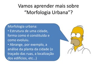 Vamos aprender mais sobre
“Morfologia Urbana”?
Morfologia urbana:
• Estrutura de uma cidade,
forma como é constituída e
como evoluiu.
• Abrange, por exemplo, a
análise da planta da cidade (o
traçado das ruas, a localização
dos edifícios, etc…)
 