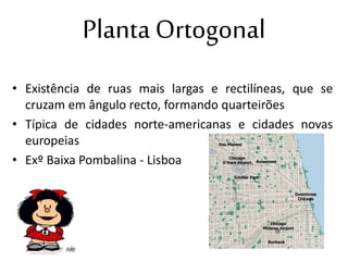 Planta Ortogonal
• Existência de ruas mais largas e rectilíneas, que se
cruzam em ângulo recto, formando quarteirões
• Típica de cidades norte-americanas e cidades novas
europeias
• Exº Baixa Pombalina - Lisboa
 