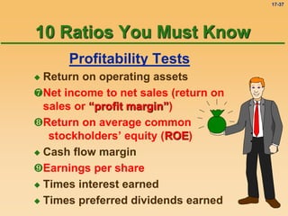 17-37
Profitability Tests
 Return on operating assets
Net income to net sales (return on
sales or “profit margin”)
Return on average common
stockholders’ equity (ROE)
 Cash flow margin
Earnings per share
 Times interest earned
 Times preferred dividends earned
10 Ratios You Must Know
 