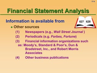 17-4
Information is available from
 Other sources
(1) Newspapers (e.g., Wall Street Journal )
(2) Periodicals (e.g. Forbes, Fortune)
(3) Financial information organizations such
as: Moody’s, Standard & Poor’s, Dun &
Bradstreet, Inc., and Robert Morris
Associates
(4) Other business publications
627 628
Financial Statement Analysis
 