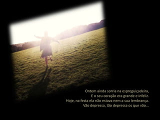 Ontem ainda sorria na espreguiçadeira,
                E o seu coração era grande e infeliz.
Hoje, na festa ela não estava nem a sua lembrança.
           Vão depressa, tão depressa os que vão...
 