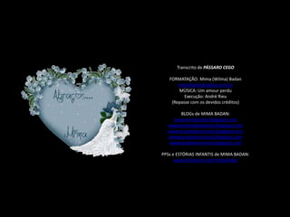 Transcrito de PÁSSARO CEGO

   FORMATAÇÃO: Mima (Wilma) Badan
       mimabadan@yahoo.com.br
       MÚSICA: Um amour perdu
          Execução: André Rieu
    (Repasse com os devidos créditos)

       BLOGs de MIMA BADAN:
    www.mimabadan.blogspot.com
  wwwrecantodepalavras.blogspot.com
  wwwrecantodasreceitas.blogspot.com
  wwwpurezadoutrinaria.blogspot.com
   wwwcasadavovomima.blogspot.com

PPSs e ESTÓRIAS INFANTIS de MIMA BADAN:
      www.slideshare.net/mimabadan
 