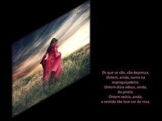 Os que se vão, vão depressa,
   Ontem, ainda, sorria na
       espreguiçadeira.
  Ontem dizia adeus, ainda,
           da janela.
     Ontem vestia, ainda,
o vestido tão leve cor de rosa.
 