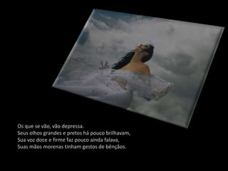 Os que se vão, vão depressa.
Seus olhos grandes e pretos há pouco brilhavam,
Sua voz doce e firme faz pouco ainda falava,
Suas mãos morenas tinham gestos de bênçãos.
 