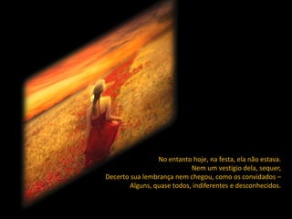 No entanto hoje, na festa, ela não estava.
                            Nem um vestígio dela, sequer,
Decerto sua lembrança nem chegou, como os convidados –
        Alguns, quase todos, indiferentes e desconhecidos.
 