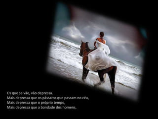 Os que se vão, vão depressa.
Mais depressa que os pássaros que passam no céu,
Mais depressa que o próprio tempo,
Mais depressa que a bondade dos homens,
 