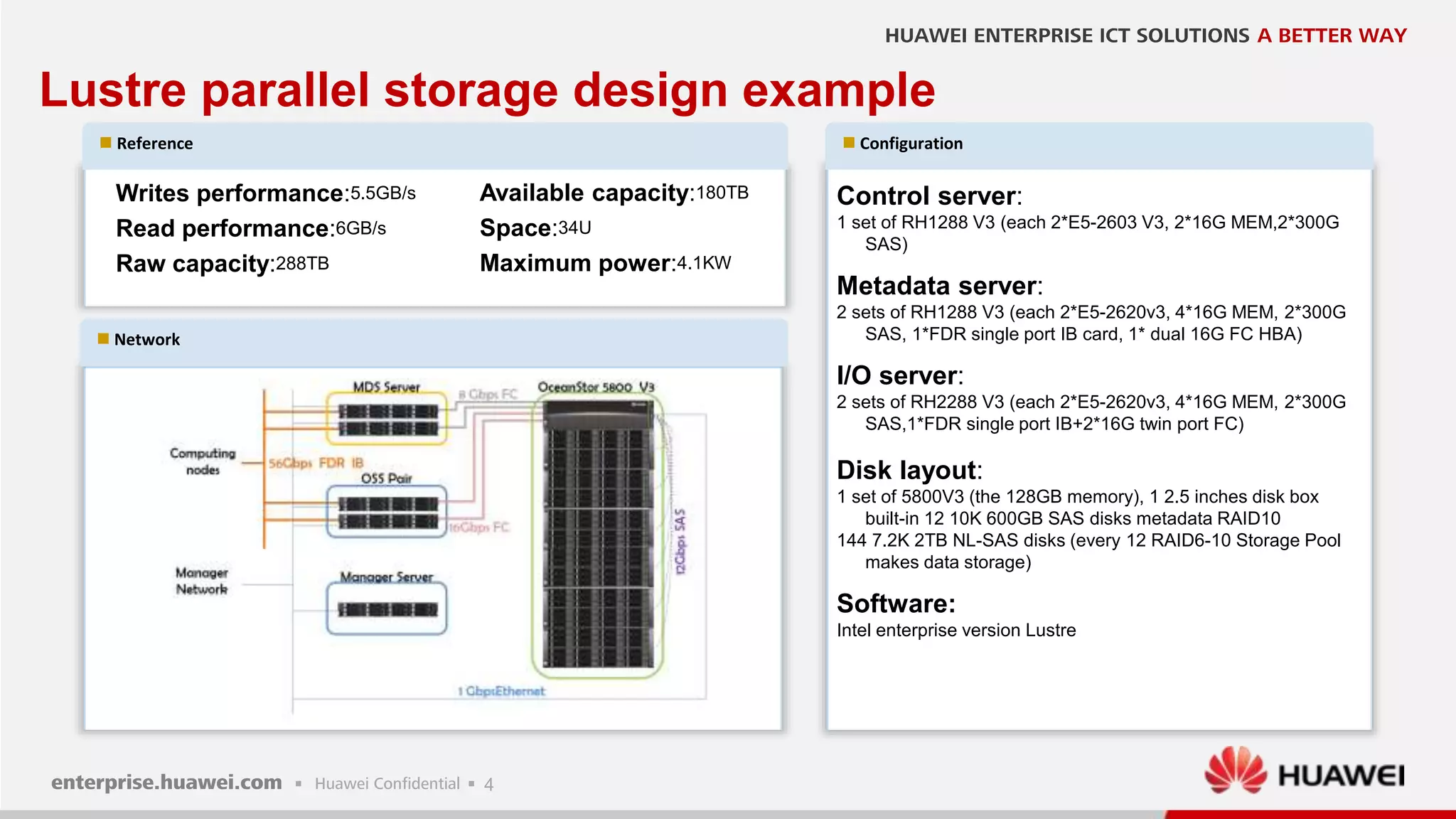 4
Lustre parallel storage design example
 Network
 Reference  Configuration
Control server:
1 set of RH1288 V3 (each 2*E5-2603 V3, 2*16G MEM,2*300G
SAS)
Metadata server:
2 sets of RH1288 V3 (each 2*E5-2620v3, 4*16G MEM, 2*300G
SAS, 1*FDR single port IB card, 1* dual 16G FC HBA)
I/O server:
2 sets of RH2288 V3 (each 2*E5-2620v3, 4*16G MEM, 2*300G
SAS,1*FDR single port IB+2*16G twin port FC)
Disk layout:
1 set of 5800V3 (the 128GB memory), 1 2.5 inches disk box
built-in 12 10K 600GB SAS disks metadata RAID10
144 7.2K 2TB NL-SAS disks (every 12 RAID6-10 Storage Pool
makes data storage)
Software:
Intel enterprise version Lustre
Writes performance:5.5GB/s
Read performance:6GB/s
Raw capacity:288TB
Available capacity:180TB
Space:34U
Maximum power:4.1KW
 