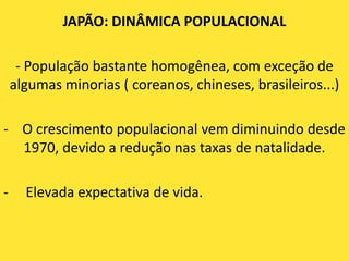 JAPÃO: DINÂMICA POPULACIONAL

     - População bastante homogênea, com exceção de
    algumas minorias ( coreanos, chineses, brasileiros...)

- O crescimento populacional vem diminuindo desde
  1970, devido a redução nas taxas de natalidade.

-     Elevada expectativa de vida.
 