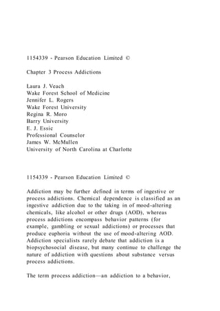 1154339 - Pearson Education Limited ©
Chapter 3 Process Addictions
Laura J. Veach
Wake Forest School of Medicine
Jennifer L. Rogers
Wake Forest University
Regina R. Moro
Barry University
E. J. Essic
Professional Counselor
James W. McMullen
University of North Carolina at Charlotte
1154339 - Pearson Education Limited ©
Addiction may be further defined in terms of ingestive or
process addictions. Chemical dependence is classified as an
ingestive addiction due to the taking in of mood-altering
chemicals, like alcohol or other drugs (AOD), whereas
process addictions encompass behavior patterns (for
example, gambling or sexual addictions) or processes that
produce euphoria without the use of mood-altering AOD.
Addiction specialists rarely debate that addiction is a
biopsychosocial disease, but many continue to challenge the
nature of addiction with questions about substance versus
process addictions.
The term process addiction—an addiction to a behavior,
 
