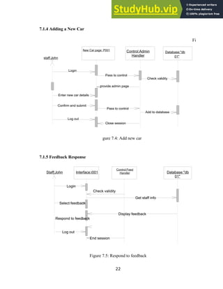 7.1.4 Adding a New Car
Fi
gure 7.4: Add new car
7.1.5 Feedback Response
Figure 7.5: Respond to feedback
22
staff:John
Control:Admin
Handler
Database:"db
01"
New Car page: P001
Pass to control
Login
Close session
Pass to control
Log out
Add to database
Confirm and submit
Enter new car details
provide admin page
Check validity
Control:Feed
Handler Database:"db
01"
Staff:John Interface:i001
End session
Get staff info
Display feedback
Log out
Check validity
Respond to feedback
Select feedback
Login
 