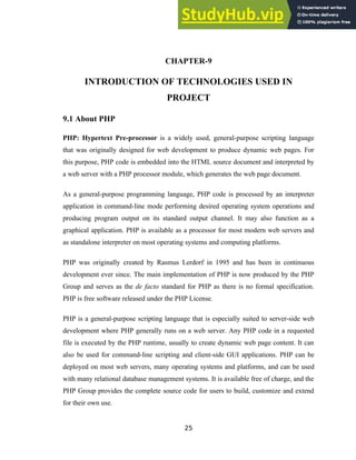 CHAPTER-9
INTRODUCTION OF TECHNOLOGIES USED IN
PROJECT
9.1 About PHP
PHP: Hypertext Pre-processor is a widely used, general-purpose scripting language
that was originally designed for web development to produce dynamic web pages. For
this purpose, PHP code is embedded into the HTML source document and interpreted by
a web server with a PHP processor module, which generates the web page document.
As a general-purpose programming language, PHP code is processed by an interpreter
application in command-line mode performing desired operating system operations and
producing program output on its standard output channel. It may also function as a
graphical application. PHP is available as a processor for most modern web servers and
as standalone interpreter on most operating systems and computing platforms.
PHP was originally created by Rasmus Lerdorf in 1995 and has been in continuous
development ever since. The main implementation of PHP is now produced by the PHP
Group and serves as the de facto standard for PHP as there is no formal specification.
PHP is free software released under the PHP License.
PHP is a general-purpose scripting language that is especially suited to server-side web
development where PHP generally runs on a web server. Any PHP code in a requested
file is executed by the PHP runtime, usually to create dynamic web page content. It can
also be used for command-line scripting and client-side GUI applications. PHP can be
deployed on most web servers, many operating systems and platforms, and can be used
with many relational database management systems. It is available free of charge, and the
PHP Group provides the complete source code for users to build, customize and extend
for their own use.
25
 