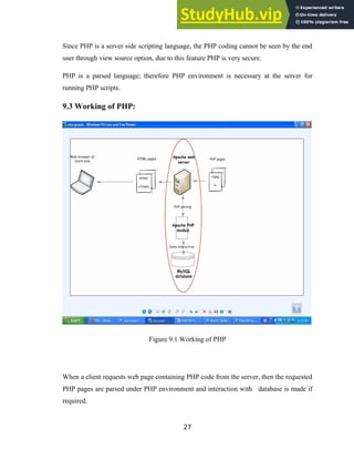Since PHP is a server side scripting language, the PHP coding cannot be seen by the end
user through view source option, due to this feature PHP is very secure.
PHP is a parsed language; therefore PHP environment is necessary at the server for
running PHP scripts.
9.3 Working of PHP:
Figure 9.1 Working of PHP
When a client requests web page containing PHP code from the server, then the requested
PHP pages are parsed under PHP environment and interaction with database is made if
required.
27
 