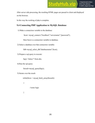 After server side processing, the resulting HTML pages are passed to client and displayed
on the browser.
In this way the working of php is complete.
9.4 Connecting PHP Application to MySQL Database
1) Make a connection variable to the database:
$con= mysql_connect ("localhost","servername","password");
Here $con is a connection variable to database.
2) Select a database over that connection variable:
$db=mysql_select_db("databasename",$con);
3) Prepare a sql query to execute:
$qry= Select * from abc;
4) Run the sql query:
$result=mysql_query($qry);
5) Iterate over the result:
while($row = mysql_fetch_array($result))
{
//some logic
}
28
 