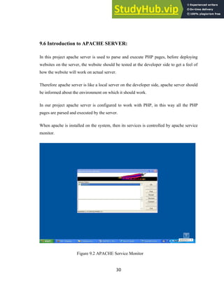 9.6 Introduction to APACHE SERVER:
In this project apache server is used to parse and execute PHP pages, before deploying
websites on the server, the website should be tested at the developer side to get a feel of
how the website will work on actual server.
Therefore apache server is like a local server on the developer side, apache server should
be informed about the environment on which it should work.
In our project apache server is configured to work with PHP, in this way all the PHP
pages are parsed and executed by the server.
When apache is installed on the system, then its services is controlled by apache service
monitor.
Figure 9.2 APACHE Service Monitor
30
 