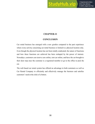 CHAPTER-11
CONCLUSION
Car rental business has emerged with a new goodies compared to the past experience
where every activity concerning car rental business is limited to a physical location only.
Even though the physical location has not been totally eradicated; the nature of functions
and how these functions are achieved has been reshaped by the power of internet.
Nowadays, customers can reserve cars online, rent car online, and have the car brought to
their door step once the customer is a registered member or go to the office to pick the
car.
The web based car rental system has offered an advantage to both customers as well as
Car Rental Company to efficiently and effectively manage the business and satisfies
customers’ need at the click of a button.
38
 
