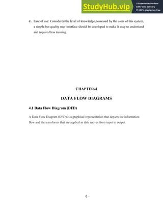 e. Ease of use: Considered the level of knowledge possessed by the users of this system,
a simple but quality user interface should be developed to make it easy to understand
and required less training.
CHAPTER-4
DATA FLOW DIAGRAMS
4.1 Data Flow Diagram (DFD)
A Data Flow Diagram (DFD) is a graphical representation that depicts the information
flow and the transforms that are applied as data moves from input to output.
6
 