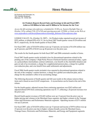 News Release
Air Products and Chemicals, Inc.
7201 Hamilton Boulevard
Allentown, PA 18195-1501


            Air Products Reports Record Sales and Earnings in Q4 and Fiscal 2007;
            Achieves $10 Billion in Sales and $1 Billion in Net Income for the Year

Access the Q4 earnings teleconference scheduled for 10:00 a.m. Eastern Daylight Time on
October 24 by calling (719) 325-4748 and entering passcode 1225804, or listen on the Web at:
www.airproducts.com/Invest/financialnews/Earnings_Releases/Teleconference.htm.

LEHIGH VALLEY, Pa. (October 24, 2007) – Air Products today reported record net income of
$293 million, or diluted EPS of $1.31, for its fiscal 2007 fourth quarter versus $128 million and
$0.57, respectively, for the fourth quarter of fiscal 2006.

For fiscal 2007, sales of $10,038 million were up 15 percent, net income of $1,036 million was
up 43 percent, and EPS of $4.64 was up 46 percent over the prior year.

The results for the fourth quarter for both fiscal 2007 and 2006 contained a number of items.

Fiscal 2007 fourth quarter results included a loss for discontinued operations related to the
pending sale of the company’s High Purity Process Chemicals business announced today, a gain
on a polyurethane intermediates contract settlement, a tax benefit on the charitable donation and
gain on sale of an investment, a charge for a supplemental pension plan, a charge for a global
cost reduction plan, and a tax benefit from audit settlements and adjustments.

Fiscal 2006 fourth quarter results included a loss reported in discontinued operations related to
the sale of the company’s amines business, a charge for a global cost reduction plan, and a
charge for the cumulative effect of an accounting change.

The following discussion of fourth quarter and full year results in this release removes these
items and is based on non-GAAP comparisons. A reconciliation can be found at the end of this
release.

For the fourth quarter, adjusted income from continuing operations was $262 million and
adjusted diluted EPS from continuing operations was $1.17, reflecting a 26 percent increase over
the prior year.

Record fourth quarter revenues of $2,603 million were up 12 percent from the prior year on
higher pricing and volumes in the Merchant Gases segment, and higher volumes in the Tonnage
Gases and Electronics and Performance Materials segments. Operating income of $371 million
was up 22 percent.

For fiscal 2007, sales of $10,038 million were up 15 percent and income of $976 million was up
23 percent over the prior year due to higher volumes broadly across the Merchant Gases,
Tonnage Gases, Electronics and Performance Materials, and Energy and Equipment segments.

                                              -more-
 