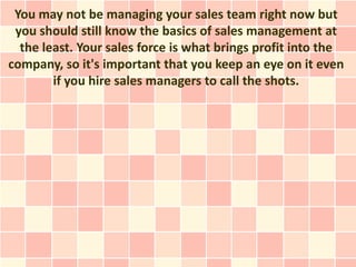 You may not be managing your sales team right now but
 you should still know the basics of sales management at
  the least. Your sales force is what brings profit into the
company, so it's important that you keep an eye on it even
        if you hire sales managers to call the shots.
 