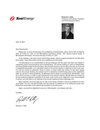 Richard C. Kelly
                                                                      Chairman of the Board, President
                                                                      and Chief Executive Officer




April 18, 2007



Dear Shareholder:
    Please join us at the Xcel Energy Annual Meeting of Shareholders, which will be held on May 23,
2007, at 10:00 a.m. CDT, at The Minneapolis Convention Center, 1301 Second Avenue South, in
Minneapolis, Minnesota. The doors will open at 9:00 a.m. CDT.
     At the meeting, I will report recent Xcel Energy results, discuss ongoing operations and talk about
future plans. I also will provide time for your questions and comments.
     The attendance of our shareholders at annual meetings over the years has been very helpful in
maintaining good communications and understanding. The annual meeting is open to shareholders
and those guests invited by the Company. We sincerely hope you will be able to be with us. If you are
a registered shareholder, your admission ticket to the annual meeting is attached to the proxy card.
You will not receive an admission ticket if a bank or broker holds your shares. In that case, please
come to the annual meeting and present proof of ownership of Xcel Energy stock at the registration
table. As set forth in these guidelines, all attendees will be asked to provide photo identification, such
as a driver’s license, in order to gain admittance to the annual meeting. We ask that you review the
annual meeting guidelines contained on the back cover of this proxy statement. If you cannot attend
in person, you can listen to our webcast of the annual meeting at www.xcelenergy.com.
     Most important, we encourage you to vote on the issues included in this proxy statement as soon
as possible. You can vote electronically over the Internet, by telephone or by mailing the proxy card.
Instructions about each of the options are included on the proxy card.
    Again, we would be delighted to see you in Minneapolis—and please vote soon.

Cordially,




Richard C. Kelly
 