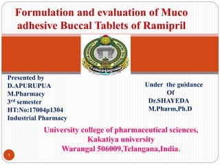 University college of pharmaceutical sciences,
Kakatiya university
Warangal 506009,Telangana,India.
1
Formulation and evaluation of Muco
adhesive Buccal Tablets of Ramipril
Presented by
D.APURUPUA
M.Pharmacy
3rd semester
HT:No:17004p1304
Industrial Pharmacy
Under the guidance
Of
Dr.SHAYEDA
M.Pharm,Ph.D
 