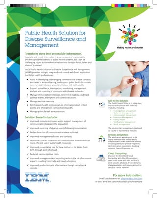 Public Health Solution for 
Disease Surveillance and 
Management Making Healthcare Smarter 
End-to-end solution 
The Public Health SDSM is an integrated, 
end-to-end solution with seven key 
modules, including: 
• Investigations Management 
• Outbreak Management 
• Immunization Management 
• Inventory Management 
• Family Health 
• Notifications Management 
• Work Management 
The solution can be seamlessly deployed 
as a suite or by individual modules. 
For more information: 
Email Scott Hayward at: shayward@ca.ibm.com 
or visit: www.ibm.com/industries/ca/en/healthcare 
Transform data into actionable information. 
Accurate and timely information is a cornerstone of improving the 
efficiency and effectiveness of public health systems, but it can be 
challenging to put actionable information into the right hands, when and 
where it’s needed. 
IBM’s Public Health Solution for Disease Surveillance and Management 
(SDSM) provides a single, integrated end-to-end web-based application 
that helps health professionals: 
• Assist in identifying and managing communicable disease contacts 
and cases in a clinical setting, and support public health to contain 
communicable disease spread and reduce risk to the public 
• Support surveillance, investigation, monitoring, management, 
analysis and reporting of communicable disease outbreaks 
• Manage immunization schedules, determine eligibility, and track 
adverse events, exemptions and contraindications 
• Manage vaccine inventory 
• Notify public health professionals so information about critical 
events and emergencies can be shared quickly 
• Manage public health work processes 
Solution benefits include: 
 Improved immunization coverage to support management of 
communicable diseases in the population 
 Improved reporting of adverse events following immunization 
 Earlier detection of communicable disease outbreaks 
 Improved management of cases and contacts 
 Improved capacity to respond to communicable diseases through 
more efficient use of public health resources 
 Improved preventative care for new mothers – for babies from 
birth through early childhood 
 Reduced vaccine spoilage costs 
 Improved management and reporting reduces the risk of economic 
impacts resulting from trade and travel advisories 
 Improved productivity and effectiveness though central work 
records 
Systems integration 
The application was designed to be 
highly interoperable and can easily 
integrate with other healthcare systems 
including client and provider registries, 
lab information repositories, booking 
systems, financial systems, etc. 
Cloud Computing 
Discover the benefits of Cloud 
Computing with IBM. Organizations 
need to do more with less, and that’s 
what Cloud is all about. It’s on-demand, 
always available, and requires almost no 
setup or capital expense. 
 