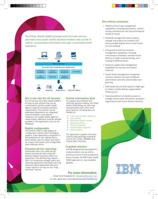 The Public Health SDSM provides both front-line service 
providers and public health decision-makers with access to 
critical, consumable information through a centralized data 
repository. 
For more information: 
Email Scott Hayward at: shayward@ca.ibm.com 
or visit: www.ibm.com/industries/ca/en/healthcare 
Key feature summary: 
• Powerful clinical case management 
capabilities, including prescriptions, contact 
tracing, and electronic lab requisitioning and 
receipt of results 
• Outbreak management tools to detect, 
manage and analyze the incidence of a 
communicable disease from a small cluster 
to a full outbreak 
• Strong end-to-end immunization 
management capabilities, including 
immunization schedules, reminder recall, 
delivery in single or group settings, and 
tracking of adverse events 
• Extensive supply chain management 
capabilities for vaccines and related 
materials 
• Family health management component 
monitors newborn and early childhood 
preventative outcomes and provides care 
planning 
• Role-based security that supports single sign-on 
within a health delivery organization's 
infrastructure 
• Extensive platform of shared services to 
manage clinical notes, documents, providers, 
organizations and service delivery locations 
Not a one size fits all solution. 
Out of the box, the Public Health SDSM is 
an easy-to-use solution that can be 
customized to satisfy a public health 
agency’s specific processes and data 
requirements. The solution can be 
seamlessly deployed as an integrated 
suite of modules, or by specific 
module(s). As a public health agency’s 
needs evolve, additional modules already 
available in the application suite can be 
deployed. 
Highly configurable. 
The solution offers a high degree of 
configuration options and multilingual 
support. A key application component is 
the availability of user defined forms, 
which allows users to collect and report 
on unique information with configurable 
data collection forms. 
Powerful ad hoc reporting. 
Authorized users can create ad hoc 
reports and extract data using SAP 
Business Object Universes within the 
application. The SAP Business Objects 
tool is an enterprise strength query and 
reporting application that helps users ask 
questions about application data and 
create reports in an easy to use “drag 
and drop” manner. 
Unlock information silos. 
To support more efficient and 
informed decision making, the Public 
Health SDSM allows for real-time 
interoperability with other third-party 
systems, including (but not 
limited to): 
• Client and provider registries 
• Lab systems 
• Electronic health records 
• Booking systems 
• Financial systems 
• Immunization registries 
• State systems 
The application supports the latest 
industry data exchange standards 
such as HL7 LOINC, SNOMED and 
custom XML interfaces. 
A global solution. 
Initially designed and developed for 
implementation and use within 
provincial and territorial jurisdictions 
across Canada, the IBM Public Health 
SDSM application is now available 
globally. 
