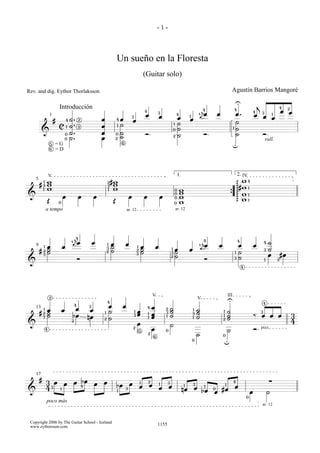 -1-



                                                                                 Un sueño en la Floresta
                                                                                                                 (Guitar solo)

Rev. and dig. Eythor Thorlaksson                                                                                                                                                                       Agustín Barrios Mangoré
                                                                                                                                                                                                           U                       j
                            Introducción                                                                                                                                                                   4
                                                                                                                                                                                                                                                       4        2
                                                                                                                 4                                                        å
                                                                                                                                                                        4 œ
                                                                                                                                                                             4
                                                                                                                                                                                                                           4                               œ    œ
                                                                                                                 œ
                                                                                                                                 3
                                                                                                                                                    4                                 œ                    œ.                  œ
                                                                                                                                                                                                                                       3           1
                 1                                                                               3                               œ                   œ          1        ä                                                                 œ       œ
                        #           4   ˙.      2                œ               4   œ           œ                                                              œ
                                                                                                                                                     ˙                                                     ˙
                                        ˙.                                           ˙                                                          1
                            C       1           3                œ               1
                                                                                                                                             0       ˙                                                 1   ˙
         &                              ˙.                       œ                   ˙
                                    0                                            0                               Ó                                   ˙                       Ó                             ˙                               Ó
                                    0   ˙.                       œ               2   ˙                                                          2

                                                                                     6
                                                                                                                                                                                                                                           rall.
                    5   =G                                                                                                                                                                             u
                    6
                        =D



                V                                                                                                                                   1.                                                         2. IV
    5       1   w                                                        2   #w                                                                                                                                    w4
        #   3   w                                                             w                                                                                                                                g
                                                                                                                                                                                                               g#w
                                                                         3
            1   w                                                        1    w                                                                 0       w
                                                                                                                                                                                                                       1
                                                                                                                                                0       w                                                      g w
&                               œ               œ            œ                               œ                   œ               œ              0       w                                          {           g
                                                                                                                                                                                                                       1

                Œ           0                                                Œ                                                                  0       w                                                      g w     1


                a tempo                                                                   ar. 12                                                    ar. 12




                                         å4
                                                                                                                                                                             4                                 4
                                         äœ                 œ                                                                                                                å                                                                 ˙
                                        4                                                                                                                                                                                                  4
                                                                         1   œ           œ                                                                                    œ       œ                        œ               œ
    9       1   œ               œ                                            ˙                           1   œ               œ                                          4
                                                                                                                                                                            ä
        #       ˙                                                        3
                                                                             ˙                           2   ˙                              1   œ               œ                                                                          3   ˙
            2
                ˙                                                        2                                   ˙                              3   ˙                                                          1   ˙
            3                                                                                            3
                                                                                                                                                ˙                                                                                              œ           #œ
                                                Ó
                                                                                                                                            2
                                                                                                                                                                             Ó                             3   ˙                           1           2
&
                                                                                                                                                                                                                   4




                 2
                                                                                                                             V                                                                 III
                                                                                                                                                                        V                      U
                                                                         4                                                                                                                                                                 4
                                            4           3                œ            œ                                  œ
    13      1
                œ               œ         œ              œ
                                                                                                                     4               2      ˙                       1   ˙
        #       ˙                                                    1   ˙                           1   œ                           3      ˙                           ˙                 1    ˙                                       3
            2
                ˙                        bœ                                                          3   œ           1   œ                  ˙
                                                                                                                                                                    3
                                                                                                                                                                                          1    ˙                               ‰       œ œ œ                        3
            3                                           nœ       2       ˙                                           1   œ           1                              1   ˙                 2    ˙
                                        2                                                                                                                                                                                                                           4
&                                                                                                        œ                                  ˙
            4
                                                                                                 2
                                                                                                             5           œ           0                                                         ˙                               Ó pizz.
                                                                                                                     2
                                                                                                                             6
                                                                                                                                                                        ˙                 0
                                                                                                                                                                    0
                                                                                                                                                                                          u




    17
        #                                                                                                                                                                                                                                      ∑
                3 œ             œ           œ bœ             œ   œ                           œ               1       2                  3                                                              4
                                                    4                            bœ                          œ           œ       1
                                                                                                                                         œ                  1       3
                                                                                                                                                                             1
                                                                                                                                                                                           1
                                                                                                                                                                                                           œ
                43          1                                                            3                                       œ                       nœ         œ             0       #œ
&                                                                                1                                                                                          bœ    œ                                        œ                   ˙
                                                                                                                                                                                                                       0
                poco más
                                                                                                                                                                                                                                       ar. 12



 Copyright 2006 by The Guitar School - Iceland
 www.eythorsson.com                                                                                                              1155
 