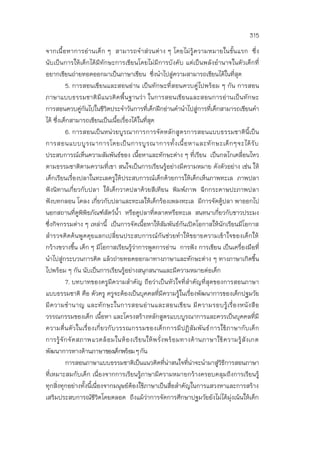 315
จากเนื้อหาการอ่านเด็ก ๆ สามารถจาส่วนต่าง ๆ โดยไม่รู้ความหมายในขั้นแรก ซึ่ง
นับเป็นการให้เด็กได้มีทักษะการเขียนโดยไม่มีการบังคับ แต่เป็นพลังอานาจในตัวเด็กที่
อยากเขียนถ่ายทอดออกมาเป็นภาษาเขียน ซึ่งนาไปสู่ความสามารถเขียนได้ในที่สุด
5. การสอนเขียนและสอนอ่าน เป็นทักษะที่สอนควบคู่ไปพร้อม ๆ กัน การสอน
ภาษาแบบธรรมชาติมีแนวคิดพื้นฐานว่า ในการสอนเขียนและสอนการอ่านเป็นทักษะ
การสอนควบคู่กันไปในชีวิตประจาวันการที่เด็กฝึกอ่านคานาไปสู่การที่เด็กสามารถเขียนคา
ได้ ซึ่งเด็กสามารถเขียนเป็นเนื้อเรื่องได้ในที่สุด
6. การสอนเป็นหน่วยบูรณาการการจัดหลักสูตรการสอนแบบธรรมชาตินี้เป็น
การสอนแบบบูรณาการโดยเป็นการบูรณาการทั้งเนื้อหาและทักษะเด็กๆจะได้รับ
ประสบการณ์เห็นความสัมพันธ์ของ เนื้อหาและทักษะต่าง ๆ ที่เรียน เป็นกลไกเคลื่อนไหว
ตามธรรมชาติตามความที่เขา สนใจเป็นการเรียนรู้อย่างมีความหมาย ดังตัวอย่าง เช่น ให้
เด็กเรียนเรื่องปลาในทะเลครูให้ประสบการณ์เด็กด้วยการให้เด็กเห็นภาพทะเล ภาพปลา
ฟังนิทานเกี่ยวกับปลา ให้เด็กวาดปลาด้วยสีเทียน พิมพ์ภาพ ฉีกกระดาษปะภาพปลา
ฟังบทกลอน โคลง เกี่ยวกับปลาและทะเลให้เด็กร้องเพลงทะเล มีการจัดตู้ปลา พาออกไป
นอกสถานที่ดูพิพิธภัณฑ์สัตว์น้า หรือดูปลาที่ตลาดหรือทะเล สนทนาเกี่ยวกับชาวประมง
ซึ่งกิจกรรมต่าง ๆ เหล่านี้ เป็นการจัดเนื้อหาให้สัมพันธ์กันเปิดโอกาสให้นักเรียนมีโอกาส
สารวจคิดค้นพูดคุยแลกเปลี่ยนประสบการณ์กันช่วยทาให้ขยายความเข้าใจของเด็กให้
กว้างขวางขึ้น เด็ก ๆ มีโอกาสเรียนรู้ว่าการพูดการอ่าน การฟัง การเขียน เป็นเครื่องมือที่
นาไปสู่กระบวนการคิด แล้วถ่ายทอดออกมาทางภาษาและทักษะต่าง ๆ ทางภาษาเกิดขึ้น
ไปพร้อม ๆ กัน นับเป็นการเรียนรู้อย่างสนุกสนานและมีความหมายต่อเด็ก
7. บทบาทของครูมีความสาคัญ ถือว่าเป็นหัวใจที่สาคัญที่สุดของการสอนภาษา
แบบธรรมชาติ คือ ตัวครู ครูจะต้องเป็นบุคคลที่มีความรู้ในเรื่องพัฒนาการของเด็กปฐมวัย
มีความชานาญ และทักษะในการสอนอ่านและสอนเขียน มีความรอบรู้เรื่องหนังสือ
วรรณกรรมของเด็ก เนื้อหา และโครงสร้างหลักสูตรแบบบูรณาการและควรเป็นบุคคลที่มี
ความตื่นตัวในเรื่องเกี่ยวกับวรรณกรรมของเด็กการมีปฏิสัมพันธ์การใช้ภาษากับเด็ก
การรู้จักจัดสภาพแวดล้อมในห้องเรียนให้พรั่งพร้อมทางด้านภาษาใช้ความรู้สังเกต
พัฒนาการทางด้านภาษาของเด็กพร้อมๆกัน
การสอนภาษาแบบธรรมชาติเป็นแนวคิดที่น่าสนใจที่น่าจะนามาสู่วิธีการสอนภาษา
ที่เหมาะสมกับเด็ก เนื่องจากการเรียนรู้ภาษามีความหมายกว้างครอบคลุมถึงการเรียนรู้
ทุกสิ่งทุกอย่างทั้งนี้เนื่องจากมนุษย์ต้องใช้ภาษาเป็นสื่อสาคัญในการแสวงหาและการสร้าง
เสริมประสบการณ์ชีวิตโดยตลอด ถึงแม้ว่าการจัดการศึกษาปฐมวัยยังไม่ได้มุ่งเน้นให้เด็ก
 