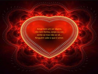 Amor tem um ser divino,
não tem forma, corpo ou cor,
  sente-se mas não se vê...
Ninguém sabe o que é amor.
 