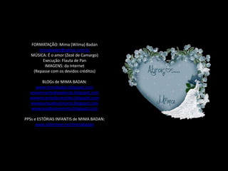 FORMATAÇÃO: Mima (Wilma) Badan
       mimabadan@yahoo.com.br
   MÚSICA: É o amor (Zezé de Camargo)
        Execução: Flauta de Pan
         IMAGENS: da Internet
    (Repasse com os devidos créditos)

       BLOGs de MIMA BADAN:
    www.mimabadan.blogspot.com
  wwwrecantodepalavras.blogspot.com
  wwwrecantodasreceitas.blogspot.com
  wwwpurezadoutrinaria.blogspot.com
  wwwcasadavovomima.blogspot.com

PPSs e ESTÓRIAS INFANTIS de MIMA BADAN:
      www.slideshare.net/mimabadan
 