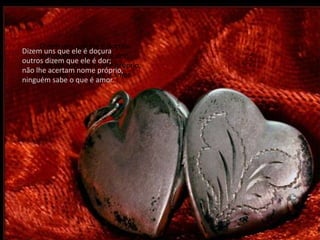 Dizem uns que ele é doçura
Dizem uns que ele é doçura
     outros dizem que ele é dor;
outros dizem que ele é dor;
     não lhe acertam nome próprio,
não lhe acertam nome próprio,
     ninguém sabe o que é amor.
ninguém sabe o que é amor.
 
