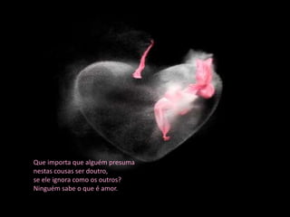 Que importa que alguém presuma
nestas cousas ser doutro,
se ele ignora como os outros?
Ninguém sabe o que é amor.
 