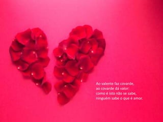 Ao valente faz covarde,
ao covarde dá valor:
como é isto não se sabe,
ninguém sabe o que é amor.
 