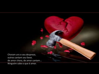 Choram uns o seu desprezo,
outros cantam seu favor,
de amor chora, de amor cantam...
Ninguém sabe o que é amor.
 