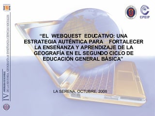 “ EL  WEBQUEST  EDUCATIVO: UNA  ESTRATEGIA AUTÉNTICA PARA  FORTALECER LA ENSEÑANZA Y APRENDIZAJE DE LA GEOGRAFÍA EN EL SEGUNDO CICLO DE EDUCACIÓN GENERAL BÁSICA”   LA SERENA, OCTUBRE, 2008 