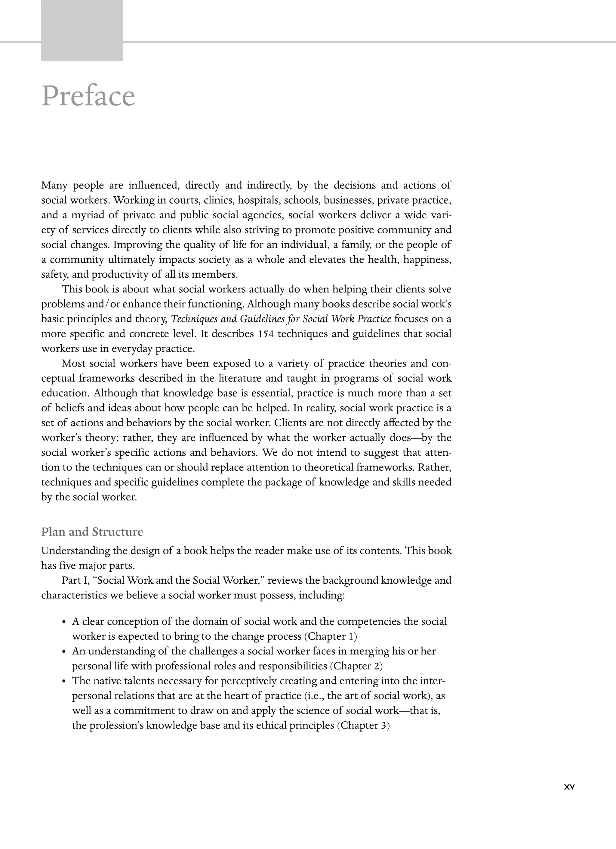 Preface
Many people are influenced, directly and indirectly, by the decisions and actions of
­
social workers. Working in courts, clinics, hospitals, schools, businesses, private practice,
and a myriad of private and public social agencies, social workers deliver a wide vari-
ety of services directly to clients while also striving to promote positive community and
­
social changes. Improving the quality of life for an individual, a family, or the people of
a ­
community ultimately impacts society as a whole and elevates the health, happiness,
safety, and productivity of all its members.
This book is about what social workers actually do when helping their clients solve
problems and/or enhance their functioning. Although many books describe social work’s
basic principles and theory, Techniques and Guidelines for Social Work Practice focuses on a
more specific and concrete level. It describes 154 techniques and guidelines that social
workers use in everyday practice.
Most social workers have been exposed to a variety of practice theories and con-
ceptual frameworks described in the literature and taught in programs of social work
education. Although that knowledge base is essential, practice is much more than a set
of beliefs and ideas about how people can be helped. In reality, social work practice is a
set of actions and behaviors by the social worker. Clients are not directly affected by the
worker’s theory; rather, they are influenced by what the worker actually does—by the
social worker’s specific actions and behaviors. We do not intend to suggest that atten-
tion to the techniques can or should replace attention to theoretical frameworks. Rather,
techniques and specific guidelines complete the package of knowledge and skills needed
by the social worker.
Plan and Structure
Understanding the design of a book helps the reader make use of its contents. This book
has five major parts.
Part I, “Social Work and the Social Worker,” reviews the background knowledge and
characteristics we believe a social worker must possess, including:
• A clear conception of the domain of social work and the competencies the social
worker is expected to bring to the change process (Chapter 1)
• An understanding of the challenges a social worker faces in merging his or her
personal life with professional roles and responsibilities (Chapter 2)
• The native talents necessary for perceptively creating and entering into the inter-
personal relations that are at the heart of practice (i.e., the art of social work), as
well as a commitment to draw on and apply the science of social work—that is,
the profession’s knowledge base and its ethical principles (Chapter 3)
xv
 