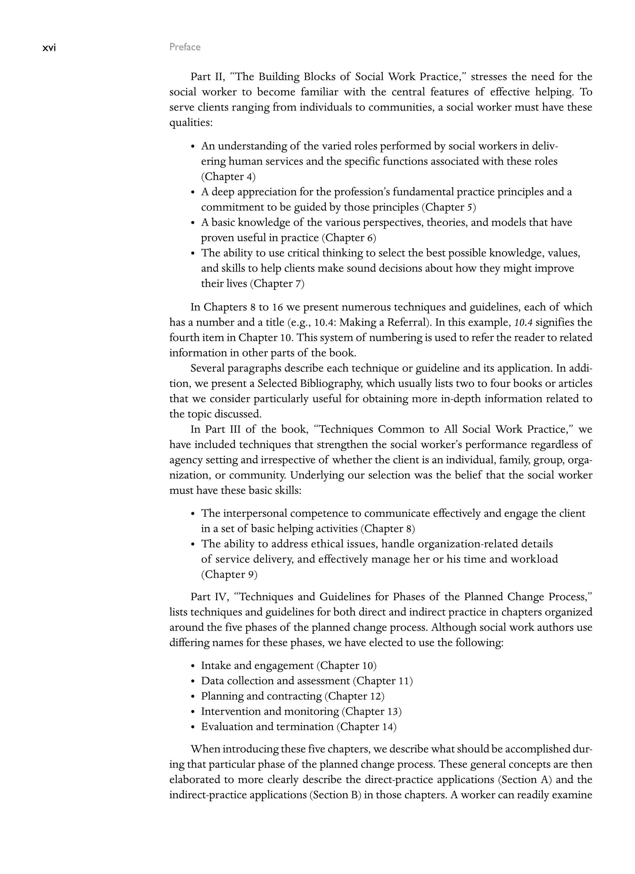 xvi Preface
Part II, “The Building Blocks of Social Work Practice,” stresses the need for the
­
social worker to become familiar with the central features of effective helping. To
serve clients ranging from individuals to communities, a social worker must have these
qualities:
• An understanding of the varied roles performed by social workers in deliv-
ering human services and the specific functions associated with these roles
(Chapter 4)
• A deep appreciation for the profession’s fundamental practice principles and a
commitment to be guided by those principles (Chapter 5)
• A basic knowledge of the various perspectives, theories, and models that have
proven useful in practice (Chapter 6)
• The ability to use critical thinking to select the best possible knowledge, values,
and skills to help clients make sound decisions about how they might improve
their lives (Chapter 7)
In Chapters 8 to 16 we present numerous techniques and guidelines, each of which
has a number and a title (e.g., 10.4: Making a Referral). In this example, 10.4 signifies the
fourth item in Chapter 10. This system of numbering is used to refer the reader to related
information in other parts of the book.
Several paragraphs describe each technique or guideline and its application. In addi-
tion, we present a Selected Bibliography, which usually lists two to four books or articles
that we consider particularly useful for obtaining more in-depth information related to
the topic discussed.
In Part III of the book, “Techniques Common to All Social Work Practice,” we
have included techniques that strengthen the social worker’s performance regardless of
agency setting and irrespective of whether the client is an individual, family, group, orga-
nization, or community. Underlying our selection was the belief that the social worker
must have these basic skills:
• The interpersonal competence to communicate effectively and engage the client
in a set of basic helping activities (Chapter 8)
• The ability to address ethical issues, handle organization-related details
of ­
service delivery, and effectively manage her or his time and workload
(Chapter 9)
Part IV, “Techniques and Guidelines for Phases of the Planned Change Process,”
lists techniques and guidelines for both direct and indirect practice in chapters organized
around the five phases of the planned change process. Although social work authors use
differing names for these phases, we have elected to use the following:
• Intake and engagement (Chapter 10)
• Data collection and assessment (Chapter 11)
• Planning and contracting (Chapter 12)
• Intervention and monitoring (Chapter 13)
• Evaluation and termination (Chapter 14)
When introducing these five chapters, we describe what should be accomplished dur-
ing that particular phase of the planned change process. These general concepts are then
elaborated to more clearly describe the direct-practice applications (Section A) and the
indirect-practice applications (Section B) in those chapters. A worker can readily examine
 