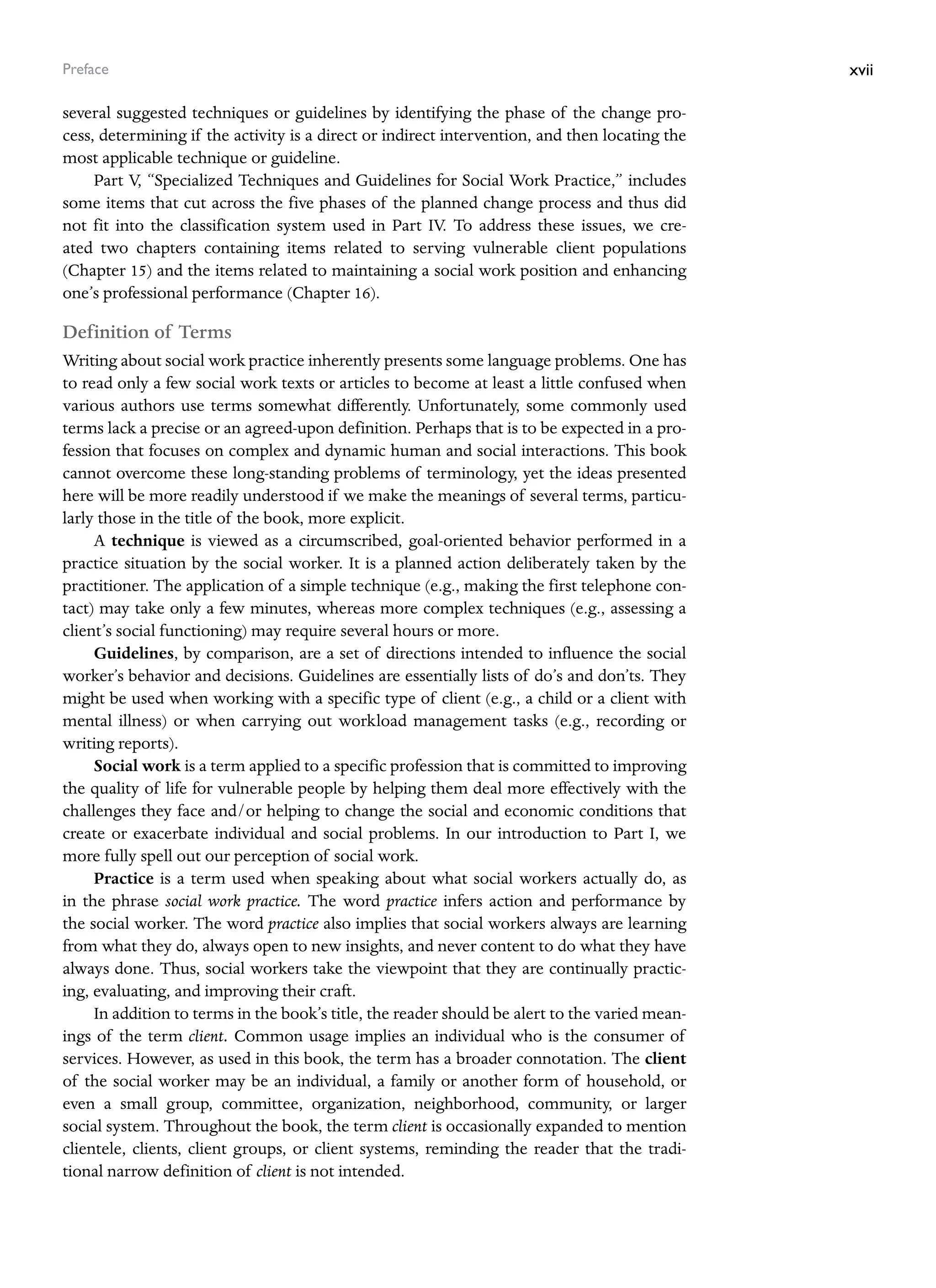 xvii
Preface
several suggested techniques or guidelines by identifying the phase of the change pro-
cess, determining if the activity is a direct or indirect intervention, and then locating the
most applicable technique or guideline.
Part V, “Specialized Techniques and Guidelines for Social Work Practice,” includes
some items that cut across the five phases of the planned change process and thus did
not fit into the classification system used in Part IV. To address these issues, we cre-
ated two chapters containing items related to serving vulnerable client populations
(Chapter 15) and the items related to maintaining a social work position and enhancing
one’s ­
professional performance (Chapter 16).
Definition of Terms
Writing about social work practice inherently presents some language problems. One has
to read only a few social work texts or articles to become at least a little confused when
various authors use terms somewhat differently. Unfortunately, some commonly used
terms lack a precise or an agreed-upon definition. Perhaps that is to be expected in a pro-
fession that focuses on complex and dynamic human and social interactions. This book
cannot overcome these long-standing problems of terminology, yet the ideas presented
here will be more readily understood if we make the meanings of several terms, particu-
larly those in the title of the book, more explicit.
A technique is viewed as a circumscribed, goal-oriented behavior performed in a
practice situation by the social worker. It is a planned action deliberately taken by the
practitioner. The application of a simple technique (e.g., making the first telephone con-
tact) may take only a few minutes, whereas more complex techniques (e.g., assessing a
client’s social functioning) may require several hours or more.
Guidelines, by comparison, are a set of directions intended to influence the social
worker’s behavior and decisions. Guidelines are essentially lists of do’s and don’ts. They
might be used when working with a specific type of client (e.g., a child or a client with
mental illness) or when carrying out workload management tasks (e.g., recording or
writing reports).
Social work is a term applied to a specific profession that is committed to improving
the quality of life for vulnerable people by helping them deal more effectively with the
challenges they face and/or helping to change the social and economic conditions that
create or exacerbate individual and social problems. In our introduction to Part I, we
more fully spell out our perception of social work.
Practice is a term used when speaking about what social workers actually do, as
in the phrase social work practice. The word practice infers action and performance by
the social worker. The word practice also implies that social workers always are learning
from what they do, always open to new insights, and never content to do what they have
­
always done. Thus, social workers take the viewpoint that they are continually practic-
ing, evaluating, and improving their craft.
In addition to terms in the book’s title, the reader should be alert to the varied mean-
ings of the term client. Common usage implies an individual who is the consumer of
­
services. However, as used in this book, the term has a broader connotation. The ­
client
of the social worker may be an individual, a family or another form of household, or
even a small group, committee, organization, neighborhood, community, or larger
­
social ­
system. Throughout the book, the term client is occasionally expanded to mention
­
clientele, clients, client groups, or client systems, reminding the reader that the tradi-
tional narrow definition of client is not intended.
 