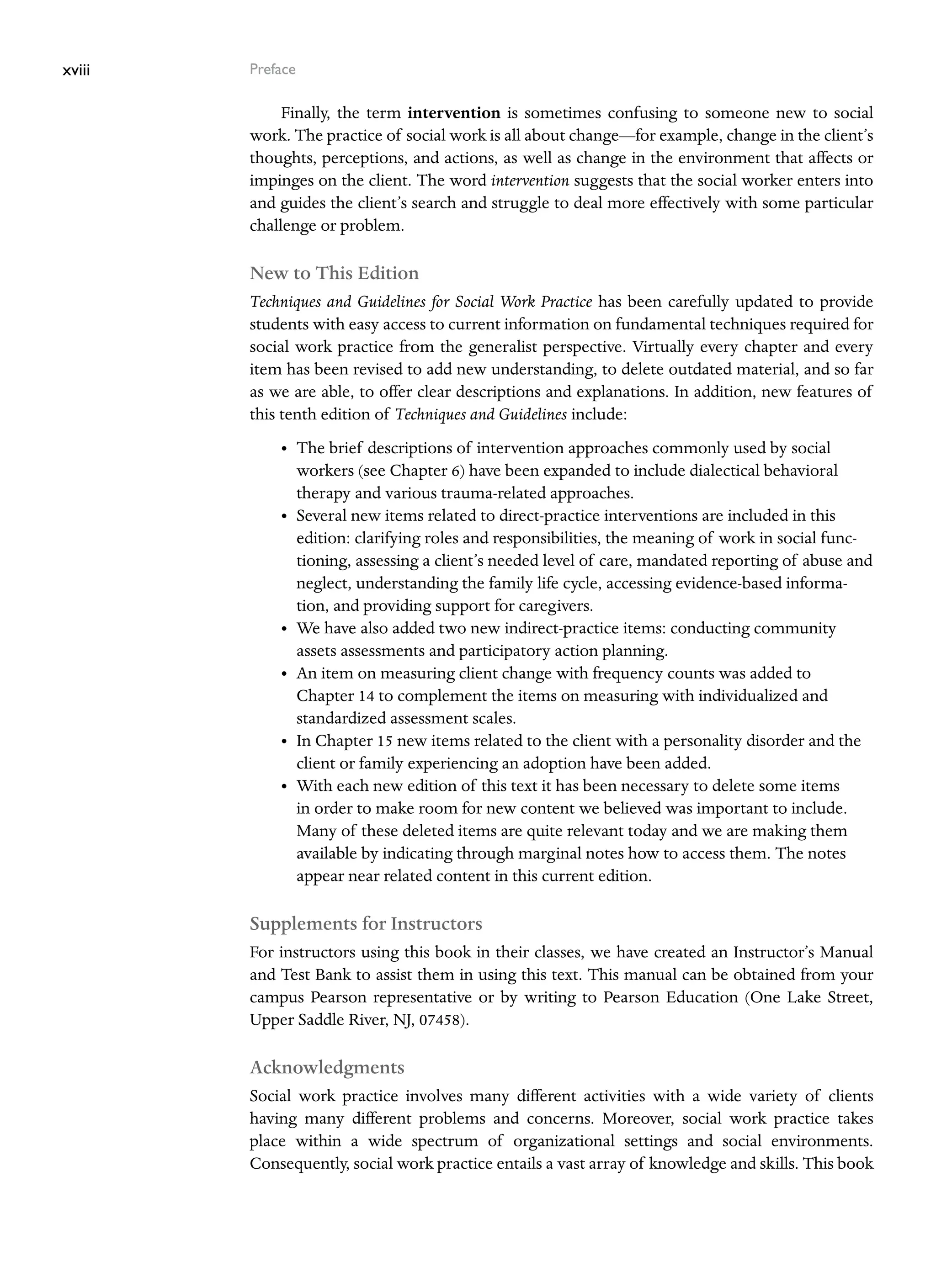xviii Preface
Finally, the term intervention is sometimes confusing to someone new to social
work. The practice of social work is all about change—for example, change in the client’s
thoughts, perceptions, and actions, as well as change in the environment that affects or
impinges on the client. The word intervention suggests that the social worker enters into
and guides the client’s search and struggle to deal more effectively with some particular
challenge or problem.
New to This Edition
Techniques and Guidelines for Social Work Practice has been carefully updated to provide
students with easy access to current information on fundamental techniques required for
social work practice from the generalist perspective. Virtually every chapter and every
item has been revised to add new understanding, to delete outdated material, and so far
as we are able, to offer clear descriptions and explanations. In addition, new features of
this tenth edition of Techniques and Guidelines include:
• The brief descriptions of intervention approaches commonly used by social
workers (see Chapter 6) have been expanded to include dialectical behavioral
therapy and various trauma-related approaches.
• Several new items related to direct-practice interventions are included in this
­
edition: clarifying roles and responsibilities, the meaning of work in social func-
tioning, assessing a client’s needed level of care, mandated reporting of abuse and
neglect, understanding the family life cycle, accessing evidence-based informa-
tion, and providing support for caregivers.
• We have also added two new indirect-practice items: conducting community
­
assets assessments and participatory action planning.
• An item on measuring client change with frequency counts was added to
Chapter 14 to complement the items on measuring with individualized and
­
standardized assessment scales.
• In Chapter 15 new items related to the client with a personality disorder and the
client or family experiencing an adoption have been added.
• With each new edition of this text it has been necessary to delete some items
in order to make room for new content we believed was important to include.
Many of these deleted items are quite relevant today and we are making them
available by indicating through marginal notes how to access them. The notes
­
appear near related content in this current edition.
Supplements for Instructors
For instructors using this book in their classes, we have created an Instructor’s Manual
and Test Bank to assist them in using this text. This manual can be obtained from your
campus Pearson representative or by writing to Pearson Education (One Lake Street,
Upper Saddle River, NJ, 07458).
Acknowledgments
Social work practice involves many different activities with a wide variety of clients
having many different problems and concerns. Moreover, social work practice takes
place within a wide spectrum of organizational settings and social environments.
Consequently, social work practice entails a vast array of knowledge and skills. This book
 