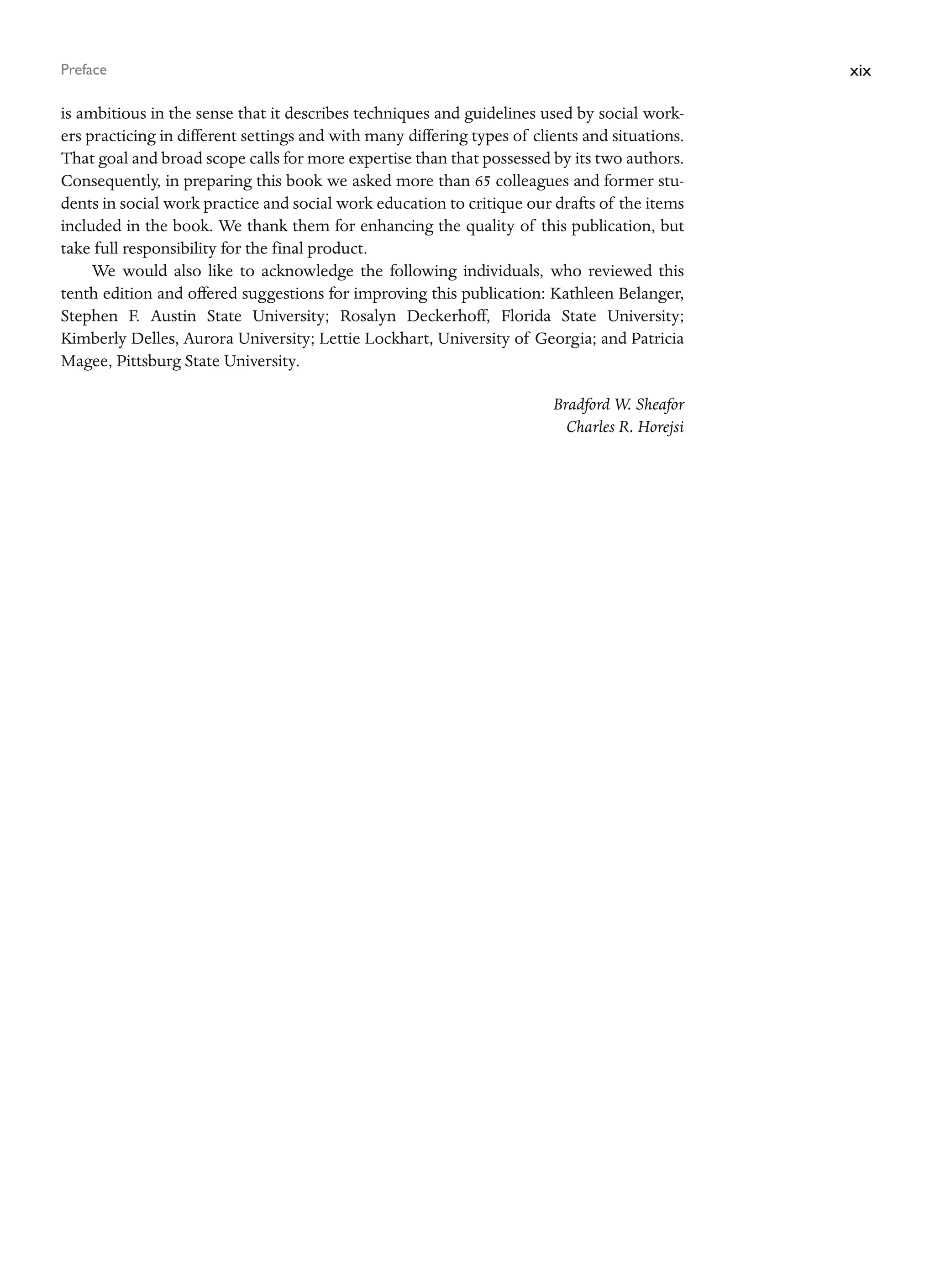 xix
Preface
is ambitious in the sense that it describes techniques and guidelines used by social work-
ers practicing in different settings and with many differing types of clients and situations.
That goal and broad scope calls for more expertise than that possessed by its two authors.
Consequently, in preparing this book we asked more than 65 colleagues and former stu-
dents in social work practice and social work education to critique our drafts of the items
included in the book. We thank them for enhancing the quality of this publication, but
take full responsibility for the final product.
We would also like to acknowledge the following individuals, who reviewed this
tenth edition and offered suggestions for improving this publication: Kathleen Belanger,
Stephen F. Austin State University; Rosalyn Deckerhoff, Florida State University;
Kimberly Delles, Aurora University; Lettie Lockhart, University of Georgia; and Patricia
Magee, Pittsburg State University.
Bradford W. Sheafor
Charles R. Horejsi
 