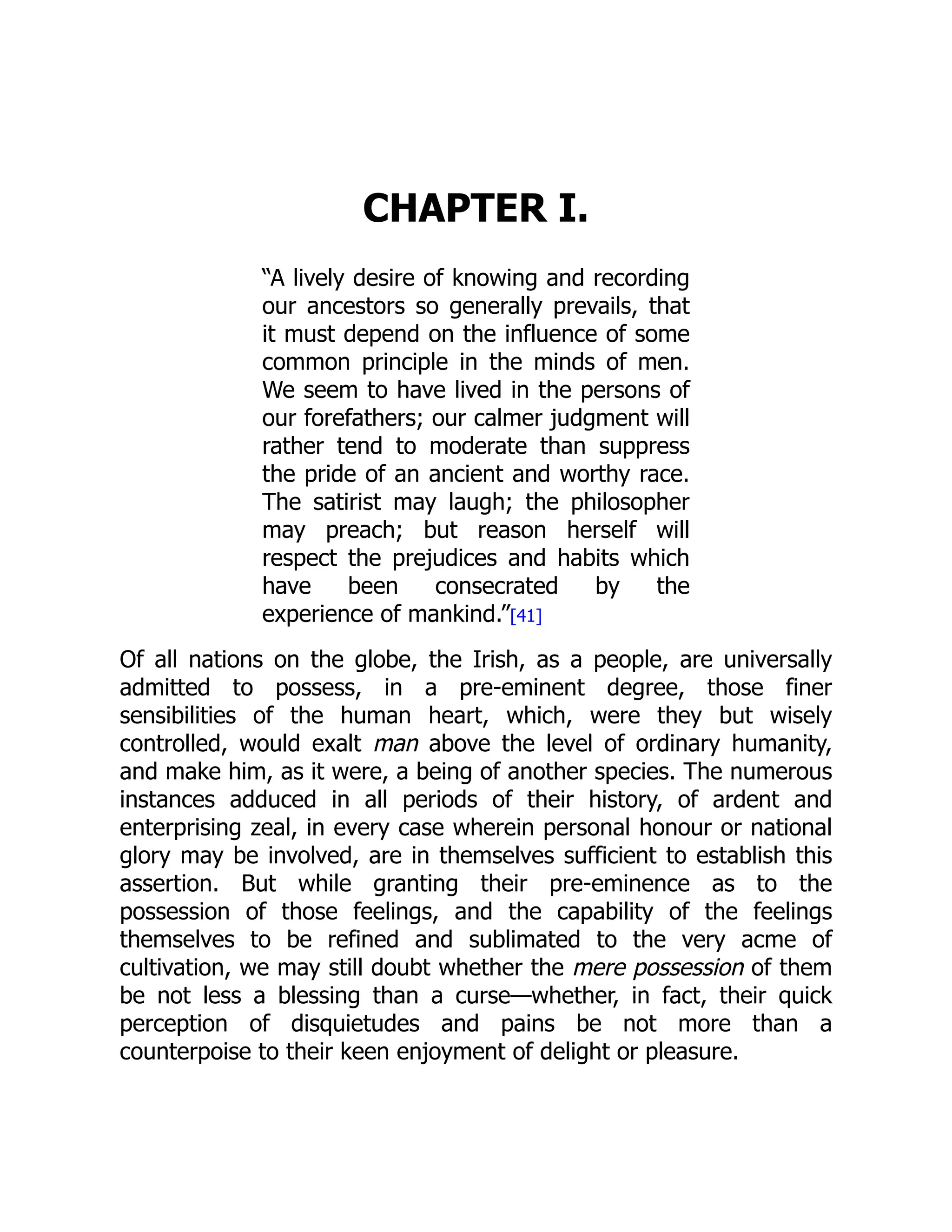 CHAPTER I.
“A lively desire of knowing and recording
our ancestors so generally prevails, that
it must depend on the influence of some
common principle in the minds of men.
We seem to have lived in the persons of
our forefathers; our calmer judgment will
rather tend to moderate than suppress
the pride of an ancient and worthy race.
The satirist may laugh; the philosopher
may preach; but reason herself will
respect the prejudices and habits which
have been consecrated by the
experience of mankind.”[41]
Of all nations on the globe, the Irish, as a people, are universally
admitted to possess, in a pre-eminent degree, those finer
sensibilities of the human heart, which, were they but wisely
controlled, would exalt man above the level of ordinary humanity,
and make him, as it were, a being of another species. The numerous
instances adduced in all periods of their history, of ardent and
enterprising zeal, in every case wherein personal honour or national
glory may be involved, are in themselves sufficient to establish this
assertion. But while granting their pre-eminence as to the
possession of those feelings, and the capability of the feelings
themselves to be refined and sublimated to the very acme of
cultivation, we may still doubt whether the mere possession of them
be not less a blessing than a curse—whether, in fact, their quick
perception of disquietudes and pains be not more than a
counterpoise to their keen enjoyment of delight or pleasure.
 